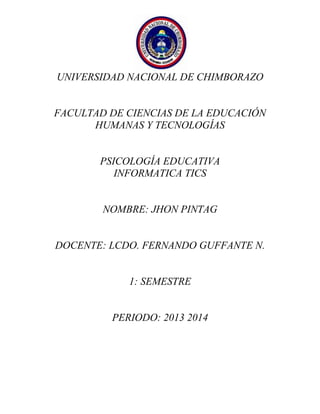 UNIVERI

UNIVERSIDAD NACIONAL DE CHIMBORAZO

FACULTAD DE CIENCIAS DE LA EDUCACIÓN
HUMANAS Y TECNOLOGÍAS

PSICOLOGÍA EDUCATIVA
INFORMATICA TICS

NOMBRE: JHON PINTAG

DOCENTE: LCDO. FERNANDO GUFFANTE N.

1: SEMESTRE

PERIODO: 2013 2014

 