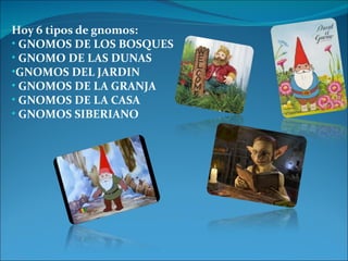 Hoy 6 tipos de gnomos: 
• GNOMOS DE LOS BOSQUES 
• GNOMO DE LAS DUNAS 
•GNOMOS DEL JARDIN 
• GNOMOS DE LA GRANJA 
• GNOMOS DE LA CASA 
• GNOMOS SIBERIANO 
 