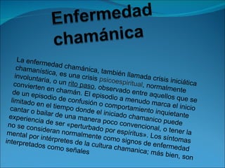 La enferm
                edad cha
     chamaní                 mánica, 
              stica, es                ta
    involunta             una crisis mbién llamada c
              ria, o un                psicoesp                 risis inici
   convierte              rito paso               iritual, no               ática 
              n en cha              , observa                  rmalmen
   de un ep               mán. El e             do entre                   te 
             isodio de               pisodio a               aquellos
  limitado e              confusió               menudo                  que se 
              n el tiem             n o comp                  marca e
  cantar o               po donde               ortamien                 l inicio 
            bailar de                el iniciad             to inquie
 experien               una man                 o chama                tante 
                                   era poco                  ni
 no se co
           cia de se
                       r «pertur               convenc co puede 
          nsideran                bado por                 ional, o t
 mental p              normalm                espíritus               ener la 
          or intérpr              ente com                ». Los sí
interpreta            etes de l               o signos               ntomas 
           dos com               a cultura                de enfer
                      o señale              chaman                   medad 
                                 s                     ica; más 
                                                                    bien, son
                                                                                 
 