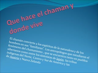 El cha
          m
   homb án convierte
         res en
  fenóm         sus "fa a los espírit
                       miliar          u
 siberia
         eno de
                 lc           es". Lo s de la natu
         nos co hamanismo            s antro         ra
                                             pólogo leza y de los
indíge          mo en
       nas de         tre los , que se enc           s que e
                                                             st u
              l Norte         sintois        uentra
de Aus                , Cent         ta               tanto e diaron el
       tria y N              ro y Su s de Japón,              n
                ueva Z
                       elanda       r de Am         las trib pueblos
                                             érica y        us
                                                     las
 