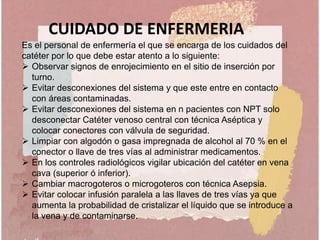 CUIDADO DE ENFERMERIA
Es el personal de enfermería el que se encarga de los cuidados del
catéter por lo que debe estar atento a lo siguiente:
 Observar signos de enrojecimiento en el sitio de inserción por
turno.
 Evitar desconexiones del sistema y que este entre en contacto
con áreas contaminadas.
 Evitar desconexiones del sistema en n pacientes con NPT solo
desconectar Catéter venoso central con técnica Aséptica y
colocar conectores con válvula de seguridad.
 Limpiar con algodón o gasa impregnada de alcohol al 70 % en el
conector o llave de tres vías al administrar medicamentos.
 En los controles radiológicos vigilar ubicación del catéter en vena
cava (superior ó inferior).
 Cambiar macrogoteros o microgoteros con técnica Asepsia.
 Evitar colocar infusión paralela a las llaves de tres vías ya que
aumenta la probabilidad de cristalizar el líquido que se introduce a
la vena y de contaminarse.
 