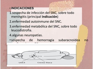 • INDICACIONES
1.sospecha de infección del SNC, sobre todo
meningitis (principal indicación)
2.enfermedad autoinmune del SNC.
3.enfermedad metabólica del SNC, sobre todo
leucodistrofia.
4.algunas neuropatías.
•sospecha de hemorragia subaracnoidea no
confirmada por TC.
 