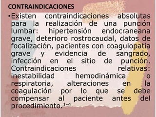 CONTRAINDICACIONES
•Existen contraindicaciones absolutas
para la realización de una punción
lumbar: hipertensión endocraneana
grave, deterioro rostrocaudal, datos de
focalización, pacientes con coagulopatía
grave y evidencia de sangrado,
infección en el sitio de punción.
Contraindicaciones relativas:
inestabilidad hemodinámica o
respiratoria, alteraciones en la
coagulación por lo que se debe
compensar al paciente antes del
procedimiento.1-4
 