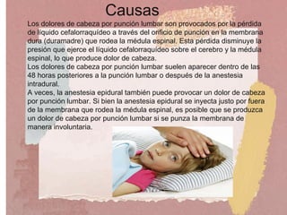 Causas
Los dolores de cabeza por punción lumbar son provocados por la pérdida
de líquido cefalorraquídeo a través del orificio de punción en la membrana
dura (duramadre) que rodea la médula espinal. Esta pérdida disminuye la
presión que ejerce el líquido cefalorraquídeo sobre el cerebro y la médula
espinal, lo que produce dolor de cabeza.
Los dolores de cabeza por punción lumbar suelen aparecer dentro de las
48 horas posteriores a la punción lumbar o después de la anestesia
intradural.
A veces, la anestesia epidural también puede provocar un dolor de cabeza
por punción lumbar. Si bien la anestesia epidural se inyecta justo por fuera
de la membrana que rodea la médula espinal, es posible que se produzca
un dolor de cabeza por punción lumbar si se punza la membrana de
manera involuntaria.
 