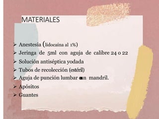 MATERIALES
 Anestesia (lidocaína al 1%)
 Jeringa de 5ml con aguja de calibre 24 o 22
 Solución antiséptica yodada
 Tubos de recolección (estéril)
 Aguja de punción lumbar conun mandril.
 Apósitos
 Guantes
 
