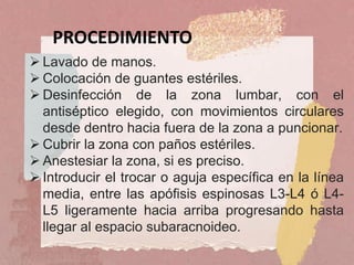  Lavado de manos.
 Colocación de guantes estériles.
 Desinfección de la zona lumbar, con el
antiséptico elegido, con movimientos circulares
desde dentro hacia fuera de la zona a puncionar.
 Cubrir la zona con paños estériles.
 Anestesiar la zona, si es preciso.
 Introducir el trocar o aguja específica en la línea
media, entre las apófisis espinosas L3-L4 ó L4-
L5 ligeramente hacia arriba progresando hasta
llegar al espacio subaracnoideo.
PROCEDIMIENTO
 