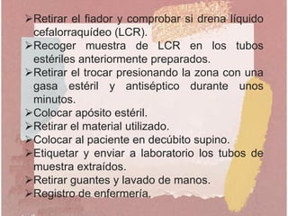 Retirar el fiador y comprobar si drena líquido
cefalorraquídeo (LCR).
Recoger muestra de LCR en los tubos
estériles anteriormente preparados.
Retirar el trocar presionando la zona con una
gasa estéril y antiséptico durante unos
minutos.
Colocar apósito estéril.
Retirar el material utilizado.
Colocar al paciente en decúbito supino.
Etiquetar y enviar a laboratorio los tubos de
muestra extraídos.
Retirar guantes y lavado de manos.
Registro de enfermería.
 