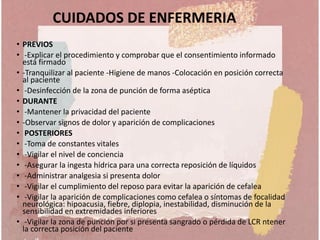 CUIDADOS DE ENFERMERIA
• PREVIOS
• -Explicar el procedimiento y comprobar que el consentimiento informado
está firmado
• -Tranquilizar al paciente -Higiene de manos -Colocación en posición correcta
al paciente
• -Desinfección de la zona de punción de forma aséptica
• DURANTE
• -Mantener la privacidad del paciente
• -Observar signos de dolor y aparición de complicaciones
• POSTERIORES
• -Toma de constantes vitales
• -Vigilar el nivel de conciencia
• -Asegurar la ingesta hídrica para una correcta reposición de líquidos
• -Administrar analgesia si presenta dolor
• -Vigilar el cumplimiento del reposo para evitar la aparición de cefalea
• -Vigilar la aparición de complicaciones como cefalea o síntomas de focalidad
neurológica: hipoacusia, fiebre, diplopia, inestabilidad, disminución de la
sensibilidad en extremidades inferiores
• -Vigilar la zona de punción por si presenta sangrado o pérdida de LCR ntener
la correcta posición del paciente
 