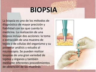 La biopsia es uno de los métodos de
diagnóstico de mayor precisión y
fiabilidad con los que cuenta la
medicina. La realización de una
biopsia incluye dos acciones: la toma
o extracción de una muestra de
tejido o de células del organismo y su
posterior análisis y estudio al
microscopio. Se pueden realizar
biopsias de una gran variedad de
tejidos y órganos y también
mediante diferentes procedimientos
de obtención de las muestras.
BIOPSIA
 