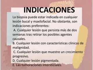 INDICACIONES
La biopsia puede estar indicada en cualquier
lesión bucal y maxilofacial. No obstante, son
indicaciones preferentes:
A. Cualquier lesión que persista más de dos
semanas tras retirar los posibles agentes
causales.
B. Cualquier lesión con características clínicas de
malignidad.
C. Cualquier lesión que muestre un crecimiento
progresivo.
D. Cualquier lesión pigmentada.
E. Las tumoraciones intersticiales.
 