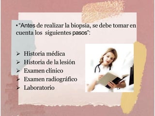 •“Antes de realizar la biopsia, se debe tomar en
cuenta los siguientes pasos”:
 Historia médica
 Historia de la lesión
 Examen clínico
 Examen radiográfico
 Laboratorio
 