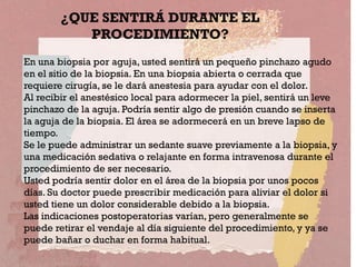 En una biopsia por aguja, usted sentirá un pequeño pinchazo agudo
en el sitio de la biopsia. En una biopsia abierta o cerrada que
requiere cirugía, se le dará anestesia para ayudar con el dolor.
Al recibir el anestésico local para adormecer la piel, sentirá un leve
pinchazo de la aguja. Podría sentir algo de presión cuando se inserta
la aguja de la biopsia. El área se adormecerá en un breve lapso de
tiempo.
Se le puede administrar un sedante suave previamente a la biopsia, y
una medicación sedativa o relajante en forma intravenosa durante el
procedimiento de ser necesario.
Usted podría sentir dolor en el área de la biopsia por unos pocos
días. Su doctor puede prescribir medicación para aliviar el dolor si
usted tiene un dolor considerable debido a la biopsia.
Las indicaciones postoperatorias varían, pero generalmente se
puede retirar el vendaje al día siguiente del procedimiento, y ya se
puede bañar o duchar en forma habitual.
¿QUE SENTIRÁ DURANTE EL
PROCEDIMIENTO?
 
