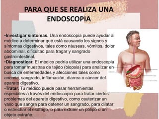 •Investigar síntomas. Una endoscopia puede ayudar al
médico a determinar qué está causando los signos y
síntomas digestivos, tales como náuseas, vómitos, dolor
abdominal, dificultad para tragar y sangrado
gastrointestinal.
•Diagnosticar. El médico podría utilizar una endoscopia
para tomar muestras de tejido (biopsia) para analizar en
busca de enfermedades y afecciones tales como
anemia, sangrado, inflamación, diarrea o cáncer del
aparato digestivo.
•Tratar. Tu médico puede pasar herramientas
especiales a través del endoscopio para tratar ciertos
problemas del aparato digestivo, como cauterizar un
vaso que sangra para detener un sangrado, para dilatar
o estrechar el esófago, o para extraer un pólipo o un
objeto extraño.
PARA QUE SE REALIZA UNA
ENDOSCOPIA
 