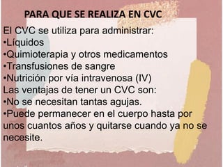 El CVC se utiliza para administrar:
•Líquidos
•Quimioterapia y otros medicamentos
•Transfusiones de sangre
•Nutrición por vía intravenosa (IV)
Las ventajas de tener un CVC son:
•No se necesitan tantas agujas.
•Puede permanecer en el cuerpo hasta por
unos cuantos años y quitarse cuando ya no se
necesite.
PARA QUE SE REALIZA EN CVC
 