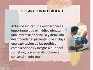 PREPARACION DEL PACIENTE
Antes de indicar una endoscopia es
importante que el médico ofrezca
una información sencilla y detallada
del proceder al paciente, que incluya
una explicación de las posibles
complicaciones y riesgos a que será
sometido, con el fin de obtener su
consentimiento oral.
 