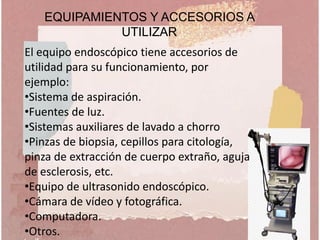 El equipo endoscópico tiene accesorios de
utilidad para su funcionamiento, por
ejemplo:
•Sistema de aspiración.
•Fuentes de luz.
•Sistemas auxiliares de lavado a chorro
•Pinzas de biopsia, cepillos para citología,
pinza de extracción de cuerpo extraño, aguja
de esclerosis, etc.
•Equipo de ultrasonido endoscópico.
•Cámara de vídeo y fotográfica.
•Computadora.
•Otros.
EQUIPAMIENTOS Y ACCESORIOS A
UTILIZAR
 