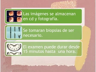 Las imágenes se almacenan
en cd y fotografía.
Se tomaran biopsias de ser
necesario.
El examen puede durar desde
15 minutos hasta una hora.
 
