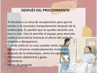 DESPUÉS DEL PROCEDIMIENTO
Te llevarán a un área de recuperación para que te
sientes o te recuestes tranquilamente después de la
endoscopia. Es posible que te quedes durante una
hora o más. Esto le permite al equipo para atención
médica controlarte mientras el efecto del sedante
empieza a desaparecer.
Cuando estés en tu casa, puedes sentir algunos
signos y síntomas moderadamente incómodos
después de la endoscopia, como los siguientes:
•Distensión abdominal y gases
•Calambres
•Dolor de garganta
 