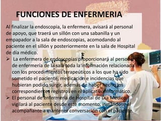 FUNCIONES DE ENFERMERIA
Al finalizar la endoscopia, la enfermera, avisará al personal
de apoyo, que traerá un sillón con una sabanilla y un
empapador a la sala de endoscopias, acomodando al
paciente en el sillón y posteriormente en la sala de Hospital
de día médico.
 La enfermera de endoscopias proporcionará al personal
de enfermería de la sala toda la información relacionada
con los procedimientos terapeúticos a los que ha sido
sometido el paciente, medicación e incidencias que
hubieran podido surgir, además de haber hecho los
correspondientes registros en el aplicativo informático.
 El personal de enfermería de Hospital de Día Médico
vigilará al paciente desde este momento, instándose al
acompañante a mantener conversación con el paciente.
 