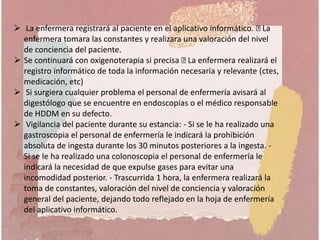  La enfermera registrará al paciente en el aplicativo informático. La
enfermera tomara las constantes y realizara una valoración del nivel
de conciencia del paciente.
 Se continuará con oxigenoterapia si precisa La enfermera realizará el
registro informático de toda la información necesaria y relevante (ctes,
medicación, etc)
 Si surgiera cualquier problema el personal de enfermería avisará al
digestólogo que se encuentre en endoscopias o el médico responsable
de HDDM en su defecto.
 Vigilancia del paciente durante su estancia: - Si se le ha realizado una
gastroscopia el personal de enfermería le indicará la prohibición
absoluta de ingesta durante los 30 minutos posteriores a la ingesta. -
Si se le ha realizado una colonoscopia el personal de enfermería le
indicará la necesidad de que expulse gases para evitar una
incomodidad posterior. - Trascurrida 1 hora, la enfermera realizará la
toma de constantes, valoración del nivel de conciencia y valoración
general del paciente, dejando todo reflejado en la hoja de enfermería
del aplicativo informático.
 