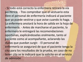 - Si todo está correcto la enfermera retirará la vía
periférica. - Tras comprobar que el vestuario esta
libre el personal de enfermería indicará al paciente
que ya puede vestirse y que avise cuando lo haga. -
La enfermera anotará la hora de salida en la hoja de
enfermería. - Antes de marcharse el paciente, la
enfermera le entregará las recomendaciones
oportunas, explicándoselas oralmente, tanto al
paciente como al acompañante, aclarando las
dudas que puedan surgir. - El personal de
enfermería se asegurará de que el paciente tenga la
cita para los resultados de la prueba, en caso de no
tener cita se le indicará que la solicite en el servicio
de admisión
 