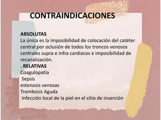 CONTRAINDICACIONES
ABSOLUTAS
La única es la imposibilidad de colocación del catéter
central por oclusión de todos los troncos venosos
centrales supra e infra cardiacos e imposibilidad de
recanalización.
. RELATIVAS
Coagulopatía
Sepsis
estenosis venosas
Trombosis Aguda
Infección local de la piel en el sitio de inserción
 