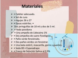  • Catéter adecuado.
 • Set de cura
 • Agujas 26 o 27
 • Gasas estériles. •
 Dos jeringuillas de 10 ml y dos de 5 ml.
 • Yodo povidona
 • Una ampolla de Lidocaina 1%
 • Dos ampollas de suero fisiológico.
 • Paño verde fenestrado.
 • Dos paños verdes sin fenestrar.
 • Una bata estéril, mascarilla, gorro y guantes
 • Seda 00 • Esparadrapo
 • Frasco de Solución Salina al 0.9%
Materiales
 