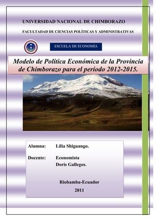 UNIVERSIDAD NACIONAL DE CHIMBORAZOFACULTADAD DE CIENCIAS POLÍTICAS Y ADMINISTRATIVASESCUELA DE ECONOMÍAModelo de Política Económica de la Provincia de Chimborazo para el período 2012-2015.Alumna: Lilia Shiguango.Docente: EconomistaDoris Gallegos.Riobamba-Ecuador2011 <br />METODOLOGÍA.<br />El método aplicarse para realizar la Política Económica de la Provincia de Chimborazo  son:<br />Método de Investigación.<br />Este método se ha utilizado con el fin de de ampliar el conocimiento y revelar el diagnóstico de la provincia de Chimborazo tomando en cuenta los aspectos sociales, políticos, actividades económicas y ambientales. <br />Método de  Analítico.<br />El presente trabajo concierne a un profundo análisis del diagnostico tomando en cuenta la problematización en  los aspectos sociales, políticos, actividades económicas y ambientales. <br />Método del FODA.<br />El FODA es una herramienta que permite conformar un cuadro de análisis permitiendo obtener un diagnóstico preciso para establecer decisiones acordes con los objetivos y políticas formulados. El término FODA es una sigla conformada por las primeras letras de las palabras Fortalezas, Oportunidades, Debilidades y Amenazas.<br />FACTORES INTERNOSControlablesFACTORES EXTERNOSNo ControlablesFORTALEZAS Son recursos que se controlan capacidades y habilidades que se poseen, actividades que se desarrollan positivamente(+)OPORTUNIDADESPermiten obtener ventajas competitivas(+)DEBILIDADESPosición desfavorable frente a la competencia. recursos de los que se carece, habilidades que no se poseen, actividades que no se desarrollan positivamente(-)AMENAZASSon aquellas situaciones que provienen del entorno y que pueden llegar a atentar incluso contra la permanencia de la organización(-)<br />INFORMACIÓN <br />PROVINCIA DE CHIMBORAZO.<br />La Provincia de Chimborazo se ubica en pleno centro del callejón interandino ecuatoriano. Fue creada el 25 de junio de 1826. Su extensión alcanza los 6600 km. cuadrados. La cabecera o capital de la provincia es Riobamba, la superficie de la provincia se eleva desde los 195 metros sobre el nivel del mar, en el subtrópico de Cumandá, hasta los 6.310m. de la cumbre del Chimborazo. La provincia de Chimborazo se divide administrativamente en diez cantones y 61 parroquias. Los cantones de la provincia son: Riobamba, Alausí, Colta, Cumandá, Chambo, Chunchi, Guamote, Guano, Pallatanga y Penipe. Las distancias a las tres ciudades principales del Ecuador desde Riobamba son: Quito 180 km, Guayaquil 216km, y Cuenca 235km. La provincia del Chimborazo está nombrada según la montaña más alta en Ecuador (6310m sobre el nivel del mar), la tercera más alta montaña en América después del Aconcagua en la frontera de Chile y Argentina y el Huascarán en Perú. La cima del Chimborazo es el punto más lejano del centro del mundo, porque está cruzada por la línea ecuatorial, donde la tierra está más ancha. Entonces, si se midiera desde el centro del mundo, el Chimborazo sería la montaña más alta del planeta. El majestuoso Chimborazo ha atraído aventureros y científicos como Humboldt y Whimper y ha inspirado artistas y escritores. <br />Limita:<br />Al norte con la provincia de Tungurahua.<br />Al oeste con la provincia de Bolívar.<br />Al sur con las provincias de Cañar y Guayas.<br />Al este con la provincia de Morona Santiago.<br />Escalar montañas.<br />El Chimborazo es el coloso de las montañas de la región, sin embargo, no está solo. Los días claros, se pueden admirar otras montañas nevadas impresionantes: El Altar (5320m), el Carihuairazo (4941m), y el volcán activo Sangay (5230m). También cerca están los Illinizas (5126m y 5263m) y el Tungurahua (5016m), que ha estado en erupción desde 1999. Durante la visita de Humboldt en Sudamérica, nombró esta región la quot;
Avenida de los Volcanesquot;
, precisamente por la presencia de estos volcanes nevados que todos están muy cercas, pero cada uno está separado. <br />Comunidades indígenas. <br />La provincia tiene la concentración más alta de población indígena en Ecuador. Los habitantes indígenas de la región adoraban Chimborazo como un dios. Muchos de ellos todavía preservan su manera de vivir, vestir, comer, y las tradiciones que están obviamente influenciadas por la dominación de los Incas y el enfrentamiento con la conquista española. Religiones introducidas como el catolicismo y en los últimos años también el evangelismo, han causado un sincretismo en muchas de las celebraciones y tradiciones indígenas. Hasta hoy día, en las calles rurales de la provincia, se puede encontrar la gente tranquila y humilde que vive en grupos dispersos de familia. Desafortunadamente, muchos viven en condiciones de pobreza y poseen sólo parcelas pequeñas de tierra. Sin embargo, están dándose cuenta de la importancia creciente del turismo y están ahora recibiendo beneficios económicos de estas actividades. Algunos de ellos están aprendiendo para ser guías de montañas y están orgullosos de compartir no sólo su sabiduría sobre las montañas y los cambios imprevisibles del tiempo, sino también sus leyendas que fueron transmitidos por tradición oral.<br />Los quot;
hielerosquot;
 del Chimborazo <br />Una tradición de las comunidades de la provincia del Chimborazo es de llevar el hielo de los glaciares de la montaña al pueblo para preparar sus bebidas. Aunque el número de personas que se dedican a esta actividad se ha reducido evidentemente, todavía existe. Hoy en día, se cortan bloques de hielo del glaciar los martes y los viernes y se transportan con mulas a la ciudad de Riobamba para venderlos en cucuruchos de nieve, llamados quot;
raspadosquot;
, en los mercados los miércoles y los sábados. Es posible seguir el camino de los quot;
hielerosquot;
 a pie, a caballo o en carros de 4x4.<br />El INEC es una entidad científica y técnica, cuya finalidad es producir y difundir permanentemente información estadística que permita un adecuado conocimiento de la realidad socio-económica del país. Los siguientes cuadros y gráficos presentan algunos análisis y evoluciones de la población y vivienda de la Provincia del Chimborazo, según las cifras definitivas del Censo del 2001. <br />POBLACIÓN DEL ECUADOR Y DE LA PROVINCIA DEL CHIMBORAZO<br />Censo 1950-2001<br />66357585725<br />Fuente del INEC.<br />En el cuadro se pude determinar que la población del Ecuador y de la provincia de Chimborazo se ha incrementado; desde 1950-1962 hasta 1974 se realizaba el censo poblacional cada doce años y des de 1974-1982 hasta 1990 se lo realiza cada ocho años y desde 1990 al 2001 el censo se volvió a realizar en once años ; donde la principal causa es la situación geográfica y el financiamiento para realizar el censo poblacional en el Ecuador, pero se puede observar que en relación  al porcentaje de la población desde 1950 al 2001disminuye, su principal causa es la migración a los países desarrollados por mejorar el nivel de vida y la falta de oportunidad de trabajo en el país.<br />10922070485Fuente del INEC<br />En los gráficos de la evolución de la población urbana y rural de la provincia de Chimborazo se puede observar en el área rural se ha ido disminuyendo donde la principal causa es la falta de empleo, educación, salud y dinamización económica en el sector rural y en el sector urbano se puede observar que va incrementando la evolución poblacional por la actividad económica, salud, empleo y educación. <br />109220-22225Fuente del INEC<br />TCA = Tasa de Crecimiento anual del período 1990 - 2001 <br />Cantón Riobamba = 47,9 % de la población de la provincia. <br />IM = Índice de Masculinidad<br />H = Hombres<br />M = Mujeres<br />En este cuadro se puede observar la población por sexo, tasa de crecimiento e índice de masculinidad, según cantones de la provincia de Chimborazo; el cantón  Riobamba es la que más habitantes tiene con un total de 193.315 personas; es decir 90.519 hombres y 102.796 mujeres; y el cantón Penipe es el que menos habitantes tiene con un total de 6.485 persona; es decir 3.226 hombres y 3.259 mujeres. En cada uno de los cantones la mujer representa un número mayor al del hombre.<br />Pirámide de población<br />Censo 2001.<br />257746562865<br />La edad de los habitantes de la provincia de Chimborazo representa desde 0 a los 85 años y más entre hombres y mujeres. <br />Fuente del INEC<br />TASAS DE ANALFABETISMO DE LA POBLACIÓN DE 10 AÑOS Y MÁS,<br />SEGÚN ÁREA Y SEXO. Censo 2001<br />23495132080<br />Fuente del INEC<br />El analfabetismo en los niños es el principal problema que existe en la provincia de Chimborazo y el mayor número representa en las mujeres tanto en área rural con el 30,9% y como en el urbana con el 6,3%, es mayor en el sector rural por que las mujeres desde muy pequeñas se dedican a trabajar en lo agropecuario, también otro de los problemas es la falta de establecimientos educativos en el sector rural, la ideología  y problemas económicos; el porcentaje de analfabetismo en los hombres no están representativo por que los hombres si tenia prioridad para estudiar y poder preparase como profesional en la provincia.<br />TASAS DE ANALFABETISMO DE LA POBLACIÓN ECONÓMICAMENTE ACTIVA,<br />SEGÚN ÁREA Y SEXO. Censo 2001<br />Fuente del INEC<br />En este gráfico se puede observar la tasa de analfabetismo entre hombres y mujeres en la provincia de Chimborazo del área urbana y rural; donde se determinar que la mayor tasa de analfabetismo de la población económica mente activa tiene la mujer en el área rural con un 34,7% y el área urbana con un 4,9%; en el mayor de los casos la representación del área urbana de analfabetismo de la mujer  es que se dedican a trabajar de empleadas domesticas que son  mujeres emigrantes del área rural y las mujeres en el área rural se dedican a lo agropecuario para poder para sustentar a su familia y por lo tanto no le ponen mucho interés en estudiar y preparase.<br />La escolaridad media se refiere al número promedio de años aprobados por la población de 10 años y más de edad, en los diferentes niveles de instrucción. Quien se lleva el mayor porcentaje en el cantón Cumandá con el 5,5% a parte del cantón Riobamba con el 7,5% es por que se centran las mayores instituciones educativas y es donde pueden fácilmente acceder a una educación de calidad.<br />Población de 5 años y más por niveles de instrucción según áreas de residencia es muy representativa en el área urbana por es donde se encuentran los centros educativos y de esta manera puedan especializarse pero puede observar en los gráficos que el mayor porcentaje en niveles de instrucción es el primario el área urbana con  40,5% y en el área rural con el 58,3%; por falta de políticas de una organización educativa de calidad y falta de recursos económicos como prioriza el censo del 2001.<br />Fuente del INEC<br />Fuente del INEC<br />Trabajo infantil de la Población Económicamente Activa entre 5 y 11 años de edad de la Provincia del Chimborazo, se declararon OCUPADOS 4.420 de los cuales<br />2.394 son niños y 2.026 son niñas. De acuerdo al Área de Residencia, 199 viven en el área urbana y 4.221 en el área rural. Con respecto al total de la P.E.A. de la provincia, esos menores de edad representan el 2,7% del total.<br />Fuente del INEC<br />Fuente del INEC<br />En este cuadro representa como se ha ido dinamizando la economía en las diferentes ramas de actividad económica donde en el año 2001 represento la mayor activadad en la agricultura, silvicultura, caza y pesca con un total de 78.241de habitantes seguidos por los servicios con un total de 24.899 habitantes y el menos representativo en al actividad económica es electricidad, gas y agua con 289 habitantes.<br />lefttop Fuente del INEC<br />Fuente del INEC<br />Fuente del INEC<br />En cuanto a viviendas la mayoría de la población en Chimborazo cuenta con viviendas ya sean propias o arrendas; aunque no todos ellas cuentan con servicios básicos como agua, luz, teléfono y alcantarillado. Se puede observar que cuentan con servicios básicos  el sector urbano. <br />Cantón Riobamba<br />2888615273685Matriz del cantón es la ciudad de Riobamba. El cantón Riobamba cuenta con cinco parroquias urbanas: Lizarzaburu, Maldonado, Velasco, Veloz y Yaruquíes y 11 parroquias rurales: Cacha, Calpi, Cubijíes, Flores, Licán, Licto, Pungalá, Punín, Químiag, San Juan y San Luis.<br />Parroquias rurales:<br />Cacha<br />Su nombre significa: “Débil en lo propio”. Es una población muy antigua, fue un lugar de descanso para los Régulos Puruhaes. Hualcopo Duchicela ordenó construir una fortaleza y un palacio para que su esposa la Princesa Toa diera a luz a su hijo Cacha. <br />Atractivos turísticos: Cerro Shuyo, lagunas, Pucará Tambo, artesanías de lana de borrego. Fiestas: Carnaval, Corpus Christi, Inti Raymi.<br />Calpi<br />Significa: “Río de la araña”. Es un pueblo antiguo donde vivían varias parcialidades o ayllus como los Calpi o Cápac.<br />Atractivos turísticos: Iglesia y fiestas en honor al patrono Santiago, en noviembre; artesanías en lana de borrego.<br />Cubijíes<br />Significa “Quebrada con canastas”. Antiguamente allí vivían varias parcialidades o ayllus como los Cubijíes, Chillapud y otros.<br />Atractivos turísticos: Iglesia y fiestas del Patrono San Jerónimo. En septiembre y octubre; artesanías en carrizo, totora, cabuya y pirotecnia.<br />Flores<br />Es un pueblo con varios asentamientos indígenas dueños de una cultura ancestral.Atractivos turísticos: Artesanías: ollas y tiestos de barro.<br />Licán<br />Significa “Tomaré allí” o “Piedra pequeña”. Antiguamente estaba organizado en ayllus y parcialidades como los Macají, Baliscán, entre otros. Leandro Zapla fue uno de sus caciques. Por cuestiones netamente políticas se excluyó no hacerla parte del casco urbano de Riobamba a ésta parroquia, aunque claramente las líneas urbanas de buses de la ciudad llegan hasta dicha localidad y físicamente está fusionada por completo a la ciudad de Riobamba y sus habitantes circulan en su convivir diario en la ciudad.<br />Atractivos turísticos: Mirador Cushcud; fiestas: Rey de Reyes, disfraces del 6 de enero y San Juan en junio.<br />Licto<br />Significa “Tierra angosta”. Ya en el 1605 estaba conformado por ayllus como los Basquitay, Cachua, Chisan, etc. <br /> Atractivos turísticos: Loma de Tunshi, cerro Tulabug; fiestas: Carnaval, San Pedro y del Señor de La Agonía; artesanías: tejidos de lana, ollas y tiestos de barro<br />Pungalá<br />Significa “”Dinero o plata”. Pungalá y Molino eran dos pueblos que se encontraban casi juntos com varias parcialidades como los Collana, Chilpac, Daldal, Cebadas.<br />Atractivos turísticos: Parque Nacional Sangay, minas de oro, Tambo Alto, pueblos indígenas, lagunas, río Alao, fiestas de San Miguel y Virgen de la Pena.<br />Punín<br />Su nombre significa “desgreñado”. Sobre su nombre se dice que en esa zona crece la planta llamada Puñín que sirve para hacer escobas. Es un pueblo muy antiguo, así lo demuestran los restos arqueológicos encontrados, principalmente un cráneo con una antigüedad de 4 950 años a. C. Fue una importante parcialidad de los Puruháes.<br />Atractivos turísticos: Cementerio Paleontológico, iglesia central y de Chipi.<br />Químiag<br />23495298450Significa “Jefe, autoridad. Quilla, Químiag o Quimña, es un pueblo muy antiguo donde vivian los nativos Quilimas o Quimiáes. Había un Cacique Superior Coango quien fundó Químiag e impuso su autoridad.<br />Atractivos turísticos: Parque Nacional Sangay, nevado El Altar, lagunas, miradores naturales; fiestas de la Virgen del Puente, y del Señor de los Milagros, en octubre.<br />San Juan<br />Se encuentra al oeste de Riobamba.<br />Atractivos turísticos: reserva faunística de Chimborazo, pueblos indígenas, carnaval; fiestas en honor al patrono San Juan en junio.<br />San Luís<br />Su antiguo nombre fue Sahgulí o Sangoré. Este pueblo con sus parcialidades Tunshi y Aguíscate fue fundado por los jíbaros. Los Atacameños llegaron y se asentaron en lo que hoy es Chibunga. Por el año 1540, el Cacique Bueste fue el Señor del Pueblo. Esta es otra parroquia que en la actualidad ya se halla fusionada con el casco urbano de Riobamba, y las líneas de buses urbanas de Riobamba llegan hasta dicha localidad. Sus habitantes conviven diariamente en circulación entre la ciudad y la parroquia.<br />Atractivos turísticos: Río Chanbo; iglesia y fiestas del patrono San Luís, en junio.<br />Fuente del INEC<br />Demografía del Cantón Riobamba: La tasa de crecimiento anual de la población para el período 1990-2001, fue de 1,5%. <br />Fuente del INEC<br />La población del Cantón RIOBAMBA, según el Censo del 2001, representa el 47,9 % del total de la Provincia de Chimborazo; ha crecido en el último período intercensal<br />1990-2001, a un ritmo del 1,5 % promedio anual. El 35,4 % reside en el Área Rural; se caracteriza por ser una población jóven ya que el 43,5 % son menores de 20 años, según se puede observar en la Pirámide de Población por edades y sexo.<br />Educación: De acuerdo con los datos presentados por el Instituto Ecuatoriano de Estadísticas y Censos (INEC), del último Censo de Población y Vivienda, realizado en el país, el cantón Riobamba presenta una base piramidal ancha, a expensas de la población escolar y adolescente, con un porcentaje algo menor de niños que se encuentran entre los 0 y 4 años, lo cual se explicaría por la migración existente desde este cantón a diversos lugares de la provincia y el país. En el área rural del cantón se encuentra concentrada un 35,44% de la población de Riobamba.<br />Fuente del INEC<br />El promedio de años aprobados por la población de 10 años y más (escolaridad media) para el Cantón Riobamba es de 7,5 años, para la población del área urbana es de 9,0 años y para el área rural 4,5 años. Para hombres 7,8 y para mujeres 7,3 años.<br />Fuente del INEC<br />El analfabetismo en mujeres se presenta en 6,11%, mientras que en varones: 2,92%.<br />En la actividad económicamente activa de cantón Riobamba en el cuadro de los grupos de ocupación se puede observar el mayor porcentaje se lo llevan los operarios y operadores de maquinarias entre mujeres y hombres quienes trabajan para dinamizar la economía del Cantón; tomando en cuenta que en la ciudad de Riobamba existe de muchas actividades económicas desde el comercio hasta lo agropecuario.<br />Fuente del INEC<br />  <br />Vivienda: Un significativo porcentaje de la población carece de alcantarillado, apenas lo poseen el 68% de viviendas. Otros parámetros que reflejan la cobertura de servicios a la población son:<br />Agua entubada dentro de la vivienda: 64%.<br />Energía eléctrica 94,55%.<br />Servicio telefónico 36,34%.<br />En síntesis, el déficit de servicios residenciales básicos alcanza al 41,23% de vivienda.<br />Fuente del INEC<br />Cantón Alausí.<br />Se sitúa en una altitud promedio de 2.340 msnm. La cota más baja del cantón es de 1.225 msnm, en la parroquia Huigra y la mayor se encuentra a 3.340 metros sobre el nivel del mar en Achupallas. Tiene una superficie: de 1.707 km2.La temperatura media es de 14 a 15 °C. Alausí se encuentra a 97 km de Riobamba, en un pequeño valle al pie del cerro Gampala, en la depresión en la que se sitúa el río Chanchán.<br />Fue fundada el 29 de junio de 1534 y se considera fue la primera población en la Real Audiencia de Quito. La llegada del ferrocarril el 8 de septiembre de 1902 constituyó una prometedora realidad para el desarrollo urbano, arquitectónico y social de Alausí. Se encuentra a 97 km al sur de Riobamba, en un pequeño valle, al pie del cerro Gampala en la depresión que sigue el curso el río Chanchán. Alausí esta constituido por 10 Parroquias: 1 urbana y 9 rurales. La urbana es Alausí Central y las rurales son: Tixán, Sibambe, Huigra, Pistishi, Guasuntos, Achupallas, Sevilla, Pumallacta, y Multitud. <br />Demografía:<br />Fuente del INEC<br />La población del Cantón ALAUSÍ, según el Censo del 2001, representa el 10,6 % del total de la Provincia de Chimborazo; ha crecido en el último período intercensal 1990-2001, a un ritmo del 0,6 % promedio anual. El 87,0 % reside en el Área Rural; se caracteriza por ser una población jóven ya que el 52,7 % son menores de 20 años, según se puede observar en la Pirámide de Población por edades y sexo.  La población cantonal es de 42.823 habitantes, de los cuales 20.200 son hombres y 22.623 son mujeres y constituye el 10% de la población total de la Provincia de Chimborazo. Tiene una densidad poblacional de 25 habitantes por. El Instituto Ecuatoriano de Estadísticas y Censos (INEC), en el último Censo de Población y Vivienda, del 2001, indica también que el Cantón Alausí presenta una base piramidal ancha, con una población joven menor de 14 años que llega al 43%, lo cual se explicaría por la migración existente 234951172845desde este cantón a diversos lugares de la Provincia, el País y otros Países, en especial Estados Unidos y España. Como podemos observar en el cuadro existe también un número considerado de habitantes en las juntas parroquiales del cantón Alausí que representan con sus comunidades. La tasa de crecimiento anual de la población para el período 1990-2001, fue de 0,8%. En el área rural del cantón se encuentra concentrada el 13% de la población de Alausí. <br />POBLACIÓN DE 12 AÑOS Y MÁS POR ESTADO CIVIL O CONYUGAL, SEGÚN SEXO<br />Fuente del INEC<br />En este grafico se puede observar que en el Cantón Alausí existen mayor hombres casados con el 52,2% y las mujeres solo representan en un 49,8%; igualmente en los hombres solteros es un porcentaje representativo con el 39,1% y la mujeres solteras con un 34,7% como ya se mencionó anteriormente existe una cantidad considerable de jóvenes. <br />Educación: <br />Fuente del INEC<br />El promedio de años aprobados por la población de 10 años y más (escolaridad media) para el Cantón Alausí es de 3,9 años, para la población del área urbana es de 7,0 años y para el área rural 3,3 años. Para hombres 4,2 y para mujeres 3,6 años.<br />Fuente del INEC<br />El analfabetismo en mujeres alcanza el 27,7%, mientras que en varones: 15,47%. De acuerdo con el Sistema Integrado de Indicadores Sociales del Ecuador, SIISE, la pobreza por necesidades básicas insatisfechas, alcanza el 85,97% de la población total del cantón, y la extrema pobreza: 70,4%. Un significativo porcentaje de la población carece de alcantarillado, apenas lo poseen el 25% de las viviendas, por otro lado el 47,94% de las viviendas cuentan con algún sistema de eliminación de excretas. <br />Fuente del INEC<br />El PEA y PEI puede afectar también a la educación a los niños y jóvenes de acuerdo a la edad que tengan por que se dedican a velar por el nivel de vida económicamente y no a obtener una instrucción que les pueda servir en un futuro y en los gráficos se puede observar que la PEA mayor es en la mujeres ya sea en el sector rula o urbano. Donde de esta manera puedan tener una ocupación digna gracias al esfuerzo de obtener una educación de calidad pueden trabajar como servidores públicos o privados y con un conocimiento adecuado emprender un negocio o trabajar como agricultor que es donde lo hombres se destacan mas en el Cantón Alausí y la mujeres agricultoras representadas en el cuadro con un total de 2.983. En las amas de actividad  igualmente los hombres y las mujeres se destacan en lo que es caza, pesca y silvicultura, seguidos por otras actividades y el comercio. En otro de los casos es que cada hombre o mujer recibe remuneraciones con ser dueño de la empresa es decir no depender de nadie, trabajan de empleados ya sea con familiares o en alguna empresa del sector publico o privado. <br />Vivienda:<br />Fuente del INEC<br />Fuente del INEC<br />Algunos parámetros significativos de los servicios existentes en el cantón son:<br />Agua entubada dentro de la vivienda: 23%,<br />Energía eléctrica 79,7%,<br />Servicio telefónico 10,53%.<br />En síntesis, el déficit de servicios residenciales básicos alcanza al 82,06% de viviendas.<br />Entre los Atractivos turístico:<br />4120515481330El centro histórico de la ciudad, con sus estrechas calles empedradas, edificaciones que mezclan tradiciones constructivas y estilísticas de la sierra y costa ecuatorianas, unidas a sus balcones con flores y pintorescas fachadas, le permitieron la declaratoria de Patrimonio Nacional y uno de los centros de mayor atracción turística de la provincia y del país.<br />En el mirador natural de la loma de Lluglli, se localiza la escultura monumental (21m. de altura total) de San Pedro, construida en el 2001 por Eddie Crespo. También puede visitarse la Plaza Eloy Alfaro que cuenta con una escultura del personaje y cuatro murales que describen varios momentos de la revolución alfarista. En el Parque 13 de Noviembre se encuentra la Iglesia Matriz y un monumento a la Libertad.<br />La vieja locomotora o los nuevos auto ferros realizan un vertiginoso y emocionante recorrido hasta la Nariz del Diablo, singular formación sobre la que zigzaguea el ferrocarril para sobreponerse a la arisca geografía andina.<br />Atraviesa el cantón un tramo del quot;
camino del Incaquot;
, principal vía de comunicación del imperio incaico hasta antes de la conquista española.<br />En Huigra, una de las parroquias del cantón, se encuentran algunas edificaciones de principios del siglo XX como la estación del ferrocarril, la Gerencia General de la Empresa Nacional de Ferrocarriles del Estado, el monumento a Eloy Alfaro que contiene también dos efigies de los hermanos Hartman y fuera elaborado por el escultor ecuatoriano Carlos Mayer en italia en 1929, y algunas otras edificaciones de valor que ven pasar el rio por el centro de este historico centro urbano.<br />2522855501650En la quot;
Gruta de la Virgen de Lourdes de la Inmaculada Concepciónquot;
, se encuentra una de las dos imágenes de la virgen esculpidas en mármol, la otra se encuentra en Turín (Italia).<br />El sistema lacustre Ozogoche esta formado por más de 30 lagunas. Las más grandes son las de Magtayán, con una superficie de 2,19 km2 y Ozogoche o Cubillina con 5.25 km2, ubicadas aprox. a 3.800 msnm, constituyendo otro importante atractivo natural.<br />Cantón Colta<br />60325324485Se sitúa en una altitud promedio de 3.212 msnm. La temperatura media es de 12 °C. Su proximidad a la ciudad de Riobamba, está a solo 18 km, hace de ella una ciudad turística importante.<br />De la ciudad de Colta, sede administrativa del cantón homónimo son originarios personajes importantes en la historia del Ecuador, se destacan entre ellos: Condorazo; Duchicela; el sabio Pedro Vicente Maldonado; Juan de Velasco; Isabel de Godín; Magdalena Dávalos. En un valle verde y húmedo vivió una ciudad aborigen que se llamó Liribamba y que sucumbió en cenizas, cuando Rumiñahui la encendió para que los conquistadores ibéricos no hallaran nada de la grandeza de esta tierra. Sobre ese montón de escombros humeantes el Mariscal Don Diego de Almagro fundó el 15 de agosto de 1534, la primera ciudad española en el Reino de los Shyri-Duchicela con el castizo nombre de Ciudad de Santiago de Quito. Sobre aquel notable solar quedaron restos de la primera ciudad que sus fundadores le denominaron Villa de Riobamba, hasta que fue elevada a la categoría de Corregimiento con el nombre de Villa de Villar Don Pardo, gracias a Martín de Aranda y Valdivia, precursor de la futura ciudad a la que se le concedió el Título de Ciudad Muy Noble y Leal de San Pedro de Riobamba. Como parte integrante de esta ciudad son las parroquias de San Sebastián de Cajabamba y San Lorenzo de Cicalpa, formando juntas la denominada quot;
 Villa de la Unión quot;
, que surgió a la vida autónoma el 2 de agosto de 1884.<br />Limites y Extensión: limita al norte con el cantón Riobamba, con sus parroquias San Juan y Licán, al sur con los cantones Pallatanga y Guamote, al este con el cantón Riobamba con sus parroquias Cacha, Punín y Flores y la parroquia Cebadas del cantón Guamote, al oeste la provincia de Bolívar; y con una extensión de 850 km². Su superficie es irregular, posee alturas hasta de 3.100 msnm. El territorio de este cantón se encuentra ubicado en la Hoya de Chambo y parte de la hoya de Chimbo. El clima del cantón es frío - seco, la temperatura oscila entre 10 y 13 °C aunque en las estribaciones de la Cordillera Occidental, hacia la costa el clima varia notablemente dando temperaturas hasta de 21 °C. En las alturas de la cordillera es frío, húmedo con permanente neblina. La época de lluvia va desde mediados de septiembre hasta mediados de enero. Sus principales cultivos son: papas, cebada, trigo, habas, chochos, arveja, toda clase de hortalizas. La tierra de la región se asienta sobre un manto de cancagua y cascajo, hay minas de piedra caliza, caolín y arena.<br />Demografía: La población masculina alcanza el 46,98%, mientras que la femenina el 53,01%. Los habitantes del Cantón en un 70% son de raza indígena y el 30% restante son mestizos. El idioma predominante es el kichwa especialmente entre las mujeres, los jóvenes y adultos son bilingües. La religión dominante aún es la católica, existiendo un 40% de evangélicos, siendo más evidente en el sector rural. La vestimenta utilizada por los hombres es: sombrero, poncho y en algunas comunidades zamarros; las mujeres utilizan: sombreros, anacos, bayetas fajas collares, cintas.<br />Fuente del INEC<br />La población del Cantón COLTA, según el Censo del 2001, representa el 11,1 % del total de la Provincia de Chimborazo; ha crecido en el último período intercensal 1990-2001, a un ritmo del -0,6 % promedio anual. El 94,9 % reside en el área Rural; se caracteriza por ser una población jóven ya que el 46,6 % son menores de 20 años, según se puede observar en la Pirámide de Población por edades y sexo.<br />195008571755Parroquias: El cantón cuenta con dos parroquias urbanas Cajabamba y Cicalpa, cuatro parroquias rurales: Cañi, Columbe, Juan de Velasco o Pangor y Santiago de Quito, donde se muestra la distribución de la población entre hombres y mujeres y la parroquia que mas hombres tiene es la parroquia de Columbe con 7238 personas y con 7853 mujeres y la parroquia meneos tiene entre hombre y mujeres es Juan de Velasco.<br />En este fascículo existen mayor parte de jóvenes solteros con 5.111 hombres y con 5.619 mujeres; bueno también se puede observar un buen numero de personas casadas centre hombres y mujeres en este caso existe mayor numero de mujeres casadas que los hombres casados.<br />Educación: El promedio de años aprobados por la población de 10 años y más escolaridad media) para el Cantón Colta es de 3,9 años, para la población del área urbana es de 6,8 años y para el área rural 3,8 años. Para hombres 4,4 y para mujeres 3,5 años.<br />Fuente del INEC<br />El PEA y PEI representa la actividad económica que realiza cada individuo ya sean niños, jóvenes o adultos pero en la mayoría de las parroquia esto afecta directamente ala educción  por que se dedican a trabajar y a dinamizar al economía pero no se nutren de conocimiento para poder obtener una buena educación y por ende un buen empleo y en los gráficos se puede observar que la PEA mayor es en la mujeres ya sea en el sector rula o urbano. <br />Fuente del INEC<br />El analfabetismo en mujeres alcanza el 37,8%, mientras que en varones alcanza el 23,5%.<br />Actividades económicas: En el cantón Colta, se encuentra en pequeña escala una industria molinera ubicada principalmente en las parroquias de Cajabamba, Cicalpa y Columbe. Además de las industrias mencionadas en pequeña y mediana escala en la población en general se elaboran shigras (bolsos de hilo y cabuya) y esteras a nivel casero. La mayor parte de sus habitantes se dedica a labores agropecuarias, otro sector al comercio y gran parte migra a grandes ciudades de la costa, principalmente a trabajar de jornaleros o comerciantes.<br />Fuente del INEC<br />Vivienda: <br />Fuente del INEC<br />Tienen acceso a la red de alcantarillado, el 71,9% de las viviendas. Servicio higiénico exclusivo se encuentra en el 24% de los hogares.<br />La cobertura de servicios es la siguiente:<br />Agua entubada por red pública dentro de la vivienda: 96,3%.<br />Energía Eléctrica 0,88%.<br />Servicio telefónico 6%.<br />Servicio de recolección de basuras: 5,2% de las viviendas.<br />En general el déficit de servicios básicos es de 94,46%<br />Producción: Papas; Habas; Quinua; Cebada; Avena; Ocas; Mellocos; Ganado vacuno, porcino, ovino, crianza de cuyes; y siembra de pastos y hierbas para ganado.<br />Infraestructura social: El Cantón Colta cuenta con una carretera principal que es la Panamericana que atraviesa de norte a sur. Además cuenta con caminos vecinales a las diferentes parroquias y caseríos. Correo, telégrafo y teléfono. Las comunidades cuentan con una emisora, la cual se encuentra en Majipamba, pero además se sintonizan emisoras de Riobamba y Guayaquil (ERPE y Tropicana con mayor frecuencia). En el Cantón Colta no poseen ningún canal de televisión pero de entre los que existen en el Ecuador se capta con nitidez los canales Tele amazonas, Gamatv, Telecentro de Guayaquil. No cuenta con una editora de prensa pero sus pobladores adquieren los periódicos que circulan en Riobamba: Comercio, La Prensa, Los Andes, El Extra.<br />Atractivos turísticos: La iglesia de Balbanera, fundada en 1534, fue la primera Iglesia Católica constrída en suelo ecuatoriano. Otras iglesias importantes en el área son la Archibasílica de Nuestra Señora de las Nieves en la cual se encuentran catatumbas, la de Santo Cristo y la Iglesia de San Lorenzo de Cicalpa. Existen ruinas arqueológicas, museos, y edificaciones antiguas que atestiguan y guardan la identidad de la Nación Puruhá. Un atractivo particular es la quot;
Feria Indígenaquot;
 que se realiza los días domingo, donde se dan los intercambios de los productos agropecuarios de la zona, su producción artesanal, y sobre todo un punto de encuentro intercultural. La Laguna de Colta llamada también Kultakucha en lengua quichua, donde se puede observar flora y fauna típica de la zona. En la actualidad se está ejecutando el Proyecto de Recuperación y en los próximos meses estará en funcionamiento con infraestructura completa para servicio de los turistas, tanto nacionales como extranjeros.<br />Calendario Festivo: Son manifestaciones de tipo cultural y religioso, con actividades como: Danzas, juegos pirotécnicos, corridas de toros populares, festivales artísticos, etc las principales son: Fecha 19 - 20 - 21 de enero Festividades de San Sebastián, febrero o marzo Carnaval de Colta, marzo o Abril Semana Santa, 2 de agosto. Aniversario de Cantonización, todo el mes de agosto Festividades de la Virgen de las Nieves de Cicalpa, 7 a 8 de septiembre Festividades de Virgen María Natividad de Balbanera, 24 de diciembre Cicalpa festividades de Navidad. Festividades de las parroquias rurales: 24 de mayo Juan de Velasco, 15 a 16 de julio Santiago de Quito, 8 al 26 de septiembre Columbe. El domingo se desarrolla un colorido mercado de productos locales en la ciudad de Colta.<br />Cantón Cumandá<br />11430280670Se encuentra ubicado al sur oeste de la provincia de Chimborazo, a unas 2,45 horas de Riobamba. Fue cantonizado el 28 de enero de 1992. La cabecera cantonal, Cumandá, está situada a orillas del río Chimbo, que la separa del vecino centro poblado de Bucay, perteneciente a la Provincia del Guayas. Tiene una extensión de 158,7 km2 y alberga a 10.197 habitantes lo que da una densidad poblacional de 60.25 hab/km2.El Cantón se sitúa en una altitud que varia de 300 hasta 1900 msnm aproximadamente, esta situación permite que sea una de las zonas con mayor biodiversidad de la provincia y del país. Está ubicada en el subtrópico, por lo que su clima tiene una temperatura promedio de 20º C. En este cantón existe un diferendo limítrofe con Guayas, por el sector denominado de la Isla, que recibe obras tanto de los Consejos Provinciales del Guayas como de Chimborazo.<br />Características demográficas: De acuerdo con el Sistema Integrado de Indicadores Sociales del Ecuador, SIISE, la pobreza por necesidades básicas insatisfechas, alcanza el 68,08% de la población total del cantón, y la extrema pobreza: 29,76%. De acuerdo con los datos presentados por el Instituto Ecuatoriano de Estadísticas y Censos (INEC), del último Censo de Población y Vivienda, realizado en el país (2001), el Cantón Cumandá presenta una base piramidal ancha, a expensas de la población menor de niños porcentaje que se encuentran entre los 0 y 4 años, escolar y adolescente, lo cual se explicaría por la migración existente desde este cantón a diversos lugares de la Provincia, el País y otros Países. La tasa de crecimiento anual de la población para el período 1990-2001, fue de -2,6%. En el área rural del cantón se encuentra concentrada un 42,40 % de la población de Cumandá. La población femenina alcanza el 50,1 %, mientras que la masculina, el 49,9%. El analfabetismo en mujeres alcanza el 14.15% de esta población, mientras que en varones alcanza el 8,49%.<br />Fuente del INEC<br />Población - Dinámica demográficaHabitantesPoblación (habitantes)9.395Población - hombres4.704Población - mujeres4.691Población - menores a 1 año227Población - 1 a 9 años2.285Población - 10 a 14 años1.141Población - 15 a 29 años2.517Población - 30 a 49 años1.803Población - 50 a 64 años820Población - de 65 y más años602<br />La población del Cantón Cumandá, según el Censo del 2001, representa el 2,3 % del total de la Provincia de Chimborazo; ha crecido en el último período intercensal 1990-2001, a un ritmo del 2,6 % promedio anual. El 42,4 % reside en el área Rural; se caracteriza por ser una población  jóven ya que el 49,2 % son menores de 20 años, según se puede observar en la Pirámide de Población por edades y sexo.<br />Fuente del INEC<br />Educción: El promedio de años aprobados por la población de 10 años y más (escolaridad media) para el Cantón Cumandá es de 5,5 años, para la población del área urbana es de 6,1 años y para el área rural 4,6 años. Para hombres 5,7 y para mujeres 5,3 años.<br />Fuente del INEC<br />En este grafico podemos recalcar quela tasa de analfabetismo por sexo recae en las mujeres ya sea en el área rural o urbana; con el 11,2% en el área urbana y con el 15, 2% en el área rural es donde no existen centro de educativos.<br />En la PEA  muestra como el hombre y la mujer de acuerdo a sus experiencias tienen un empleo ya sea en el sector público o privado, en los grupos de ocupación se observa que el mayor número de hombres tiene un empleo en los trabajos no calificados con un total de 1008 hombres y 333mujers seguidos por los agricultores y en este Cantón todavía practican la caza, pesca y silvicultura tanto hombres como mujeres.<br />Vivienda: Un significativo porcentaje de la población carece de alcantarillado, apenas lo poseen el 48% de viviendas, mientras que el 76,23% de las viviendas cuentan con algún sistema de eliminación de excretas<br />Otros indicadores son:<br />Agua entubada dentro de la vivienda: 36%.<br />Energía eléctrica 87,66%.<br />Servicio telefónico 21,83%.<br />En síntesis, el déficit de servicios residenciales básicos alcanza al 71,53% de viviendas. <br />Atractivos turísticos: El Bosque Primario de Chilicay, muy propicio al avistamiento de aves. Bosque ubicado entre los 900-1200 msnm, con una humedad alta u una temperatura variable entre los 15-29 grados centigrados. El Bosque protector Santa Rosa úbicado en Suncamal. Bosque Protector Santa Rosa. Los ríos Chimbo y Chanchán permiten la realización de deportes acuáticos. Varios ejemplos de producción sostenible, con respeto del medio ambiente, entre los que se destaca la hacienda San Ramón.<br />Cantón Chambo.<br />2181860118110<br />170180288290<br />Está ubicado el noroeste de la provincia. Posee una superficie de 163 km2, que representan el 2.5% de la superficie de la provincia de Chimborazo. Los principales cursos de agua que cruzan el cantón son los ríos Chambo, Daldal y Timbul. Cuenta además con la laguna Rocón. La altura promedio del cantón está por los 2780 msnm. La temperatura promedio es de 14 °C. El clima es apto para la agricultura. Chambo es uno de los primeros asentamientos de la nacionalidad Puruway, pese a esto, los trámites para su cantonización se realizan desde 1.940 hasta lograr el pleno reconocimiento oficial el 18 de marzo de 1998.  Situada a 8 km de la Ciudad de Riobamba hacia el este, se extiende en las faldas de los montes Quilimas y Cubillín de la Cordillera Oriental. Su altitud va desde los 2.400 a 4.730 msnm, con temperaturas que fluctúan entre 0 – 15º C. Limita al norte, al oeste y al sur cantón Riobamba, al oeste con Morona Santiago. A pesar de contar con una superficie pequeña, su importancia radica en la ubicación geográfica, en la diversidad de pisos climáticos y en la rica producción agrícola y ganadera.<br />En los últimos años la población ha cambiado especialmente en lo que es educación y por ende salud; en nuestro medio las comunidades indígenas ya no oprimen al sexo femenino, permitiendo que la cultura y la calidad de vida también se incremente. El índice de pobreza de este cantón es del 74.1%, factor que influye en la salud de la comunidad puesto que el valor de algunos servicios como consultas, medicamentos se han incrementado, dando como resultado el abandono del usuario a los servicios de salud o la realización de tratamientos incompletos. El cantón Chambo no cuenta con parroquias rurales, pero desde el punto de vista territorial existen áreas relativamente homogéneas que podrían tomarse en cuenta como posibles y futuras parroquias.<br />Características demográficas: De acuerdo con los datos presentados por el Instituto Ecuatoriano de Estadísticas y Censos (INEC), del último Censo de Población y Vivienda (2002), realizado en el país, El Cantón Chambo presenta una base piramidal ancha, a expensas de la población escolar y adolescente. En total los menores de 14 años de los 10.541 habitantes representan el 36%. La tasa de crecimiento anual de la población para el período 1990-2001, fue del 1%. La población masculina alcanza el 47,45%, mientras que la femenina el 52,55%. <br />Fuente del INEC<br />Según el Sistema Integrado de Indicadores Sociales del Ecuador, SIISE, la pobreza por necesidades básicas insatisfechas, alcanza el 71,83% de la población total del cantón, y la extrema pobreza alcanza el 42,47%. La población del Cantón CHAMBO, según el Censo del 2001, representa el 2,6 % del total de la Provincia de Chimborazo; ha crecido en el último período intercensal 1990-2001, a un ritmo del 1,0 % promedio anual. El 65,5 % reside en el Área Rural; se caracteriza por ser una población  jóven ya que el 46,1 % son menores de 20 años, según se puede observar en la Pirámide de Población por edades y sexo.<br />Educación: El promedio de años aprobados por la población de 10 años y más (escolaridad media) para el Cantón Chambo es de 5,3 años, para la población del área urbana es de 7,0 años y para el área rural 4,3 años. Para hombres 5,6 y para mujeres 5,0 años.<br />Fuente del INEC<br />El analfabetismo en mujeres se presenta en 23,7%, mientras que en varones: 10,55%.<br />Fuente del INEC<br />La población económicamente activa e inactiva representa el nivel instrucción que tiene cada persona en el Cantón y de esta manera contribuir al progreso del desarrollo económico del mismo; además permite conocer quien es le que dinamiza al sector económico si es la mujer o el hombre, es este caso es el hombre y realiza la actividad económica ya sea pública o privado dentro del entorno.<br />Fuente del INEC<br />Vivienda:<br />Fuente del INEC<br />Tienen acceso a la red de alcantarillado, el 39% de las viviendas.<br />Disponen de servicio higiénico exclusivo, el 41,81% de los hogares.<br />Agua entubada por red pública dentro de la vivienda: 36%.<br />Energía Eléctrica 89,44%.<br />Servicio telefónico 6,88%.<br />Servicio de recolección de basuras: 31,16% de las viviendas.<br />En general el déficit de servicios básicos es de 71,53%<br />Atractivos turísticos: Posee diversos atractivos turísticos naturales, entre los que se pueden mencionar: Aguas termo-medicinales de Guayllabamba o Aguallanchi, que se encuentra a 12 km del centro, en el sector San Francisco de Chambo; complejos turísticos La Piscina; El Vergel; la Pampa.<br />Cantón Chunchi<br />121285630555Está ubicado en el extremo sur de la provincia. Chunchi es conocido también como el Sillón Andino del Ecuador. El 4 de julio de 1944 bajo la presidencia del Dr. José María Velasco Ibarra la población de Chunchi se cantonizó. Conmemoran esta fecha con una serie de actividades como toros, desfiles, campeonatos deportivos, conciertos, etc. Se encuentra a 130 km de Riobamba, limita al sur con la Provincia de Cañar. Tiene una extensión de 279 km2 de suelo irregular, una altitud entre los 1.600 y 4.300 msnm. El clima va desde el subtrópico hasta el frío de los páramos, con una temperatura promedio entre 14º C. y 21º C. Al norte oeste y este limita con el Cantón Alausí, y al sur con la Provincia del Cañar. La gran variedad de cotas, asociada a la variedad de temperaturas y microclimas favorecen la existencia de una gran variedad de fauna y flora en el cantón. El suelo de Chunchi es rico en nutrientes y las lluvias favorecen la agricultura. En los valles de Piñancay se cultivan frutales de clima tropical. En algunos sitios se conserva el bosque andino y en el páramo aún subsisten lobos, zorros, conejos, venados etc. La zona del Charrón es agrícola y ganadera, es conocida por la crianza de toros de lidia, por su producción lechera y de sus derivados. Los principales cultivos son: el maíz, patatas, zapallos, ocas, mellocos, ají, etc.<br />Demografía: La población total del cantón, es aproximadamente de 12.474 habitantes, lo que nos da una densidad poblacional de 44 hitantes por km2. La cabecera cantonal Chunchi, es una ciudad pequeña, agradable, con 7.089 habitantes según el último Censo de Población y Vivienda (2001). El Cantón Chunchi presenta una base piramidal ancha, a expensas de la población menor de niños porcentaje que se encuentran entre los 0 y 4 años, escolar y adolescente, lo cual se explicaría por la migración existente desde este cantón a diversos lugares de la Provincia, el País y otros Países. La tasa de crecimiento anual de la población para el período 1990-2001, fue de -0,7%. En el área rural del cantón se encuentra concentrada el 72,65% de la población de Chúnchi. La población masculina alcanza el 47,18%, mientras que la femenina, el 52,82%. <br />Fuente del INEC<br />Fuente del INEC<br />La población del Cantón Chunchi, según el Censo del 2001, representa el 3,1 % del total de la Provincia de Chimborazo; ha crecido en el último período intercensal 1990-2001, a un ritmo del -0,7 % promedio anual. El 72,7 % reside en el área Rural; se caracteriza por ser una población  jóven ya que el 52,6 % son menores de 20 años, según se  puede observar en la Pirámide de Población por edades y sexo. <br />Educación: El promedio de años aprobados por la población de 10 años y más (escolaridad media) para el Cantón Chunchi es de 4,4 años, para la población del área urbana es de 6,2 años y para el área rural 3,6 años. Para hombres 4,5 y para mujeres 4,2 años.<br />Fuente del INEC<br />Fuente del INEC<br />El analfabetismo en mujeres alcanza el 24,6%, mientras que en varones alcanza el 16,2%.<br />De acuerdo con el Sistema Integrado de Indicadores Sociales del Ecuador, SIISE, la pobreza por necesidades básicas insatisfechas, alcanza el 78,13% de la población total del cantón, y la extrema pobreza: 54,94%. Pertenecen a la Población Económicamente Activa: 47,82% de los habitantes.<br />Fuente del INEC<br />Vivienda: Un significativo porcentaje de la población carece de alcantarillado, apenas lo poseen el 40% de las viviendas, mientras que el 62,83% de las viviendas disponen de algún sistema de eliminación de excretas. <br />Fuente del INEC<br />Servicio higiénico exclusivo esta presente en el 41,37% de las viviendas. La recolección de basura cubre el 27,96% de los hogares. Agua entubada dentro de la vivienda: 0,35%. Energía eléctrica 89,49% y servicio telefónico 13,33%. En síntesis, el déficit de servicios residenciales básicos alcanza al 68,05% de viviendas.<br />Turismo: En el Páramo Chuncheño encontramos varios atractivos como: La Cascada de Espíndola, se encuentran las lagunas de Las tres cruces, Culebrillas, Yahuarcocha, y otras como:<br />2791460329565EL PUÑAY: Es la montaña que se levanta en medio del gran valle de Piñancay. Presenta atardeceres brillantes, los rayos del sol atraviesan la gran llanura del litoral. Desde la cima del puñay en las noches despejadas se pueden divisar las luces de ciudades de la costa incluyendo Guayaquil. Además en este lugar se han hecho varios descubrimientos arqueológicos de gran importancia, lo que ha constituido, una verdadera riqueza cultural precolombina. Últimamente se ha descubierto pirámides truncas que podrían formar una gran guacamaya gigante.<br />PARAMO DE CHUNCHI En el Paramo Chuncheño encontramos varios atractivos como: El Mejor tramo del Camino del Inca en el Ecuador, La Cascada de Espindola, Lagunas: como tres cruces, culebrillas, Yahuarcocha, y otras, donde se puede hacer pesca deportiva (principalmente Truchas).<br />3035300-145415 Se encontrar también varias figuras en piedra. Como el Padre Urco (Un sacerdote con una biblia en sus manos “piedra natural”). Y muchas figuras mas con un increíble parecido a la realidad. Que han sido la inspiración de muchas leyendas.<br />Cantón Guamote<br />Se sitúa en una altitud promedio de 3.050 msnm. La temperatura media es de 12 °C.<br />84455355600Guamote formó parte de la Villa de Riobamba, como parroquia Eclesiástica en 1613 y como parroquia civil en 1643. Constituida la Gran Colombia, en 1824, el Departamento del Ecuador comprendía las provincias de Imbabura, Pichincha, Chimborazo, ésta última con los cantones: Riobamba, Ambato, Guano, Guaranda, Alausí y Macas. Según este decreto, Guamote fue parte del cantón Riobamba, hasta que en 1884 pasa a la jurisdicción del nuevo cantón Colta, creado el 27 de febrero. El territorio que hoy corresponde al cantón Guamote, estuvo habitado desde tiempos remotos por cacicazgos como los Guamutis, Atapos, Basanes Pull, Tipines, Vishudes, entre otros. Todos constituían parcialidades del Reino de los Puruháes, dedicados a la cría del ganado, pastoreo y producción de lana. Se debe destacar también que en estas tierras se originaron diversos levantamientos indígenas que jugaron un papel histórico en el posicionamiento jurídico y político del movimiento indígena, hasta la actualidad.  Guamote limita al norte con los cantones Colta y Riobamba, al sur con el cantón Alausí, al este con la provincia de Morona Santiago y al oeste con el cantón Pallatanga. En agosto de 1944 y bajo la Presidencia del Dr. José María Velasco Ibarra, Guamote es elevado a la categoría de cantón. En la actualidad el cantón Guamote está integrado por tres parroquias: la Matriz que lleva el mismo nombre y las parroquias rurales Cebadas y Palmira.<br />Características demográficas: La tasa de crecimiento anual de la población para el período 1990-2001, fue de 2,1%. La población femenina alcanza el 52%, mientras que la masculina, el 48%. <br />Fuente del INEC<br />La población del Cantón  Guamote, según el Censo del 2001, representa el 8,7 % del total de la Provincia de Chimborazo; ha crecido en el último período intercensal 1990-2001, a un ritmo del 1,9 % promedio anual. El 94,6 % reside en el área Rural; se caracteriza por ser una población  jóven ya que el 54,6 % son menores de 20 años, según se puede observar en la Pirámide de Población por edades y sexo.<br />Educación: De acuerdo con los datos presentados por el Instituto Ecuatoriano de Estadísticas y Censos (INEC), del último Censo de Población y Vivienda (2001), realizado en el país, Guamote presenta una base piramidal ancha, a expensas de la población escolar y adolescente, con un porcentaje mayor de niños que se encuentran entre los 0 y 4 años, lo cual se explicaría por la migración existente desde este cantón a diversos lugares de la provincia y el país. <br />Fuente del INEC<br />El promedio de años aprobados por la población de 10 años y más (escolaridad media) para el Cantón Guamote es de 3,6 años, para la población del área urbana es de 6,7 años  y para el área rural 3,4 años. Para hombres 4,0 y para mujeres 3,2 años<br />El analfabetismo en mujeres se presenta en 37,42%, mientras que en varones: 21,5%.<br />Fuente del INEC<br />La población económicamente activa es del 64,36%. <br />Fuente del INEC<br />Vivienda: <br />Fuente del INEC<br />Un significativo porcentaje de la población carece de alcantarillado, apenas lo poseen el 9% de viviendas dispone de este servicio, mientras que el 53,56% dispone de algún sistema de eliminación de excretas.<br />En el Cantón existen los siguientes servicios:<br />Agua entubada dentro de la vivienda: 9%.<br />Energía eléctrica 80,67%.<br />Servicio telefónico 5,46%,<br />Sistema de recolección de basura 7,15%.<br />En síntesis, el déficit de servicios residenciales básicos alcanza al 95,14% de viviendas. <br />Atractivos turísticos:<br />Refugio altoandino de montaña Atillo. Enclavado en el Parque Nacional Sangay. Situado junto al complejo lacustre de Atillo, a 56 km de Guamote. Cuenta con instalaciones para pesca deportiva de trucha, botes, hospedaje, alimentación típica de la región.<br />Complejo lacustre Atillo. Constituido por un sinnúmero de lagunas de diferente tamaño como la Laguna Negra, Cuyug, y Atillo. En los alrededores de estas lagunas, y entre riachuelos y cascadas, se puede encontrar una gran variedad de flora y fauna. Es una de las entradas más importantes a la amazonía ecuatoriana.<br />Granja agroturística Totorillas. Se sitúa a 9 km de la sede cantonal.<br />Camino del Inca. Por el se puede llegar, atravesando páramos y poblados indígenas hasta las ruinas de Ingapirca.<br />Feria de Guamote. Sigue las tradiciones del pueblo de los Puruháes, habitantes autóctonos de la zona.<br />Estación de ferrocarril. Desde guamote se puede visitar en ferrocarril la Nariz del Diablo.<br />Paradero Restaurant LOS SASKINES Ubicado a solo cinco minutos de las lagunas de Atillo, a orillas de la vía Riobamba-Macas. Comida nacional y local basado principalmente en trucha. Trabajamos con voluntarios internacionales. Servicio de guías e interpretación ambiental. Ocasionalmente guías en inglés.<br />Cantón Guano<br />Tiene una superficie de 473 km2, y su rango de altitud va desde los 2.000 hasta los 6.310 msnm, en el nevado Chimborazo. Está situado a diez minutos de Riobamba.<br />Es un importante centro artesanal de tejidos de lana. Su especialidad es la elaboración de alfombras. Se encuentra al norte de la provincia, por lo que limita con Tungurahua, al Sur y al Oeste limita con el Cantón Riobamba y una pequeña parte de la Provincia de Bolívar, y el Este con el río Chambo. <br />2349549530De acuerdo con el Sistema Integrado de Indicadores Sociales del Ecuador, SIISE, la pobreza por necesidades básicas insatisfechas, alcanza el 83,44% de la población total del cantón, y la extrema pobreza alcanza el 49,96%. Tiene una extensión 473.3 km2 cuadrados, corresponde al 7% de territorio provincial. La temperatura promedio es de 16 a 18 °C. Existe diversidad de pisos climáticos, desde el valle hasta la montaña más alta. Por lo mismo, hay vegetación de toda clase, incluyendo la propia de los páramos.<br />Características demográficas: Según pronósticos dados por el INEC para el 2010, en el cantón habitan cerca de 43.298 personas, concentrándose en la zona urbana cerca de 10.432 habitantes. <br />Fuente del INEC<br />Fuente del INEC<br />La población del Cantón GUANO, según el Censo del 2001, representa el 9,4 % del total de la Provincia de Chimborazo; ha crecido en el último período intercensal 1990-2001, a un ritmo del 0,2 % promedio anual. El 81,9 % reside en el Área Rural; se caracteriza por ser una población jóven ya que el 46,8 % son menores de 20 años, según se puede observar en la Pirámide de Población por edades y sexo. La tasa de crecimiento anual de la población para el período 1990-2001, fue de 0,2%. La población femenina alcanza el 52,6%, mientras que la masculina, el 47,4%.<br />Educación: De acuerdo con los datos presentados por el Instituto Ecuatoriano de Estadísticas y Censos (INEC), del último Censo de Población y Vivienda, realizado en el país (2001), el Cantón Guano presenta una base piramidal ancha, a expensas de la población escolar y adolescente, con un porcentaje algo menor de niños que se encuentran entre los 0 y 4 años, lo cual se explicaría por la migración existente desde este cantón a diversos lugares de la provincia y el país. <br />Fuente del INEC<br />El analfabetismo en mujeres se presenta en 16,7%, mientras que en varones: 8,4%. La población económicamente activa alcanza el 59,38%.<br />Fuente del INEC<br />Fuente del INEC<br />La población económicamente activa representa la dinamización de la economía en grupos de ocupación entre hombre y mujeres en operadores y operarios de maquinaria con 3219 hombres y 2022 mujeres que esto va ayudar a dinamizar el desarrollo del cantón. <br />Vivienda: Tienen acceso a la red de alcantarillado, el 23% de las viviendas. El 28.77% de los hogares cuentan con servicio higiénico exclusivo.<br />En el cantón los servicios básicos alcanzan la siguiente cobertura:<br />Agua entubada por red pública dentro de la vivienda: 0,27%.<br />Energía Eléctrica 56,75%.<br />Servicio telefónico 13,93%. <br />Servicio de recolección de basuras: 15,2% de las viviendas.<br />Fuente del INEC<br />En general el déficit de servicios básicos es de 82,84%<br />Atractivos turísticos: Guano es una capital artesanal, se encuentra ubicada en la Sierra Central, en el Altiplano andino al norte de la provincia. El nevado Chimborazo es uno de los principales atractivos turísticos del cantón, de la provincia y del país. Este pico es el más alejado del centro de la tierra. Es considerada por los antiguos habitantes de la zona como un ente protector de los pueblos andinos del Ecuador. El sistema montañoso de este antiguo volcán y los páramos de la Reserva poseen una gran diversidad de atractivos naturales. Algunos de los lugares dignos de ser visitados son: el Templo Machay; el Árbol Solitario; el Camino de los Hieleros; el bosque de Polilepys; y, las comunidades nativas. Museo de la ciudad, junto a las ruinas arqueológicas de la Asunción. En el museo, entre las piezas arqueológicas se puede ver: Vasijas planas, trípodes, vasijas antropomórficas, y esféricas; Compoteras; Cántaros; Platos ceremoniales. Como platos típicos podemos saborear la sabrosa fritada, el sabroso chorizo y la exquisita chicha huevona, a la vez se puede saborear las cholas y las empanadas que son deliciosas.<br />Parroquias: Guano tiene dos parroquias urbanas: La Matriz y El Rosario, y nueve parroquias rurales:<br />Guanando.<br />Ilapo.<br />La Providencia.<br />San Andrés.<br />San Gerardo.<br />San Isidro.<br />San José de Chazo.<br />Santa Fe de Galán.<br />Valparaíso.<br />Cantón Pallatanga<br />Se ubica a más o menos 2 horas de la capital de la provincia, Riobamba, y a 3 horas desde Guayaquil. El Cantón Pallatanga se cantonizó el 13 de mayo de 1986 y se encuentra ubicado al sur occidente de la Provincia de Chimborazo, a 1.285 msnm, limita al norte con el cantón Colta, al sur con Cumandá, al este con Guamote y Alausí y al oeste con la provincia del Guayas. Tiene una extensión de 270 km2, en el cual viven 12.000 habitantes, lo que nos da una densidad poblacional de 44,44 habitantes por km2. La mayoría de la población es de origen indígena, provenientes de otros cantones, 36195319405especialmente Colta y Guamote. Se sitúa en una altitud que varia de 1.200 hasta 1.462 msnm al suroeste de la provincia. Por su ubicación geográfica tiene un clima agradable con una temperatura promedio de 20° C, que la ha convertido en un punto de atracción turística, donde existen fincas vacacionales que permiten disfrutar de la belleza de sus paisajes, así como también se constituye en uno los principales productores agrícolas de la provincia. Sus principales productos son papas, habas, fréjol, y frutas menores como frutilla. Esta parte de la provincia se celebran las fiestas de San Miguel y La Virgen de La Merced, en las que se nota que es un lugar acogedor; tienen restaurantes y residenciales para el turista. Esta zona constituye una de las más grandes productoras agrícolas de la provincia de Chimborazo. El Cantón Pallatanga no cuenta con parroquias rurales por lo que se considera solamente a la matriz como su única parroquia.<br />Características demográficas: De acuerdo con el Sistema Integrado de Indicadores Sociales del Ecuador, SIISE, la pobreza por necesidades básicas insatisfechas, alcanza el 80,61% de la población total del cantón, y la extrema pobreza alcanza al 48,54% de la población. <br />Fuente del INEC<br />La tasa de crecimiento anual de la población para el período 1990-2001, fue de 1,2%. De los 10.800 habitantes la población femenina alcanza el 50,9%, mientras que la masculina, el 49,1%.<br />Fuente del INEC<br />La población del Cantón Pallatanga, según el Censo del 2001, representa el 2,7 % del total de la Provincia de Chimborazo; ha crecido en el último período intercensal 1990-2001, a un ritmo del 1,2 % promedio anual. El 70,7 % reside en el Área Rural; se caracteriza por ser una población  jóven ya que el 50,7 % son menores de 20 años, según se puede observar en la Pirámide de Población por edades y sexo.<br />Educación: De acuerdo con los datos presentados por el Instituto Ecuatoriano de Estadísticas y Censos (INEC), del último Censo de Población y Vivienda, realizado en el país (2001), el Cantón Pallatanga presenta una base piramidal ancha, a expensas de la población escolar y adolescente, con un porcentaje algo menor de niños que se encuentran entre los 0 y 4 años, lo cual se explicaría por la migración existente desde este cantón a diversos lugares de la provincia y el país. <br />Fuente del INEC<br />El promedio de años aprobados por la población de 10 años y más (escolaridad media) para el Cantón Pallatanga es de 4,5 años, para la población del área urbana es de 5,5  años y para el área rural 4,0 años. Para hombres 4,7 y para mujeres 4,4 años.<br />Fuente del INEC<br />El analfabetismo en mujeres se presenta en 25,04%, mientras que en varones: 15,01%.<br />La población económicamente activa del Cantón muestra en el grupo de ocupaciones que los hombres como mujeres se destacan en la mano de obra no calificada es decir que se dedican al comercio dinamizando así con el desarrollo del Cantón.<br />  <br />Fuente del INEC<br />Vivienda: La cobertura en servicios básicos es la siguiente:<br />Fuente del INEC<br />Tienen acceso a la red de alcantarillado, el 31% de las viviendas.<br />Cuentan con servicio higiénico exclusivo, el 39,31% de los hogares.<br />Agua entubada por red pública dentro de la vivienda: 21%.<br />Energía Eléctrica 86,25%.<br />Servicio telefónico 8,76%.<br />Servicio de recolección de basuras: 31,4% de las viviendas.<br />En general el Déficit de servicios básicos es de 82,43%.<br />Atractivos turísticos: Primero que nada el Clima y de ahí se derriba todo lo demás.<br />La cascada del pailon del diablo. Se halla a 13 km de la cabecera cantonal, recorriendo la carretera Panamericana. Esta cascada toma el nombre a causa de un mineral que le confiere esta tonalidad. Está compuesta de dos saltos, el primero de 2,5 m y el segundo de 13 m de altura.<br />Caídas de agua en el sector Chazazal. Las dos cascadas pueden ser visitadas en el transcurso de un sendero turístico.<br />Cascada de Huaro (la del Fantasma) una espectacular caída de agua del rió Coco, en forma de tubería esculpida en la roca, recorriendo un sendero que te demoras un día en el bosque nublado más espectacular del la provincia.<br />Cascada de san Jorge de ochenta metros de caída. cascada de la quebrada Sale si Puedes, a pocos kilómetros del puente Cornelio Davalos (sale si puedes)<br />Bosque nublado con una variedad de orquídeas ven y conoce su historia de haciendas, trapiches, nobleza, machos, las mujeres más guapas de la provincia de antaño, sus hombres forjando un futuro y mucho más.<br />Caída de agua en las Rosas, de unos treinta metros del Rio Maguazo.<br />Cascada de San Rafael, por el camino antiguo a Riobamba, la cascada de la Soledad en medio de bosque virgen.<br />Las caídas de agua de Jaluví.quot;
 son terribles muy misteriosos el agua corre a 28,2 km<br />Los páramos de Bushcut, Panza, las motrañas o bosques nublados primario. Su ríos de agua pura y cristalina como el río Coco, Hushishi, Multitud, Panza, Jiménez, Palma, Chimbo, Pangor, Mahuazo.<br />Recintos aledaños al cantón: Los recintos aledaños al cantón Pallatanga son comunidades pequeñas, las más cercanas al cantón y de mayor población son: Los Santiagos, Chayaguan, Galan, Galápagos, Jalubi, Gauin, Los Llanos, Las Palmas, La Tigrera, Siete Palos, Balazul, Gipangoto, Guangashi, San Juan y San Francisco de Trigoloma, Sucuso, Bushcud, Las Rosas. Quinual, Yahuarcocha, El Corazón, Chalo, Marcuspamba, Capata, Asacoto, Pilchipamba, San Vicente, Huaro, El Olivo, El Cedral, Jesus del Gran Poder, Bayampamba, Sillagoto, El Quinual, El Relleno, La Primavera, Shilili, Siete Capas, San Carlos, Lumapata, San Jorge Alto Y Bajo, Bambacagua, Santa Isabel, Cochapamba, La Morera, Santa Marta, Guapo, Limón, Chiniuco, Allazamba, Jiménez, Santana Sur y Norte, Palmar, Panza; Panza Redonda; y, Panza Chica. y muchas comunidades que tienen como principal fuente de ingreso la agricultura y ganadería, la agricultura esta representada por la producción de fréjol, arveja, maíz, mora, tomate, babaco, limón, naranja, los productos tropicales mayormente cultivados debido a su clima templado y perfecta ubicación geográfica.<br />Cantón Penipe<br />-37465428625Se sitúa entre los 2.500 y los 5.424 msnm, en el nevado Los Altares. Se encuentra ubicado en el noreste de la provincia, a 22 km de distancia de la ciudad de Riobamba, con una extensión territorial de 240 km2. Su latitud es 1° 34' sur y su longitud 78° 31' 60'' oeste. La temperatura media es de 13-15 °C. Penipe se fundó el 4 de octubre de 1563, por Don Lorenzo de Cepeda. En 1945 ya en la vida republicana del Ecuador, pasó a formar parte del Cantón Guano como parroquia rural y eclesiástica, con sus caseríos: Bayushig, Matus, El Altar, Calshi, Nabuzo, la Candelaria y Shamanga. Luego las comunidades fueron erigiéndose en parroquias así El Altar, Matus, Bayushi, Puela. Limita al norte con la quebrada de los Motilones, al sur con Río Blanco al este desde Paila Cajas hasta la Laguna Enjallinado y al oeste con el río Chambo<br />Clima templado en los valles, frío en los páramos, glacial en el área del nevado el Altar.<br />Tiene una carretera asfaltada, que antes de suscitarse el problema del Volcán Tungurahua conducía a la ciudad de Baños, al momento (2007) se encuentra interrumpida por dos grandes quebradas.<br />Características demográficas: De acuerdo con el Sistema Integrado de Indicadores Sociales del Ecuador, SIISE, la pobreza por necesidades básicas insatisfechas, alcanza el 22,52% de la población total del cantón, y la extrema pobreza al 3,75%. La tasa de crecimiento anual de la población para el período 1990-2001, fue de -0,8%. La población femenina alcanza el 50,3%, mientras que la masculina, el 49,7%.<br />Fuente del INEC<br />La población del Cantón PENIPE, según el Censo del 2001, representa el 1,6 % del total de la Provincia de Chimborazo; ha crecido en el último período intercensal 1990-2001, a un ritmo del -0,8 % promedio anual. El 89,1 % reside en el Área Rural; se caracteriza por ser una población  jóven ya que el 38,3 % son menores de 20 años, según se puede observar en la Pirámide de Población por edades y sexo.<br />Educación: De acuerdo con los datos presentados por el Instituto Ecuatoriano de Estadísticas y Censos (INEC), del último Censo de Población y Vivienda, realizado en el país (2001), el Cantón  Penipe presenta una base piramidal ancha, a expensas de la población escolar y adolescente, con un porcentaje algo menor de niños que se encuentran entre los 0 y 4 años, lo cual se explicaría por la migración existente desde este cantón a diversos lugares de la provincia y el país.<br />Fuente del INEC<br />El promedio de años aprobados por la población de 10 años y más (escolaridad media) para el Cantón Penipe es de 5,3 años, para la población del área urbana es de 7,1 años y para el área rural 5,1 años. Para hombres 5,3 y para mujeres 5,3 años.<br />Fuente del INEC<br /> El analfabetismo en mujeres se presenta en 4%, mientras que en varones: 2,4%.<br />Fuente del INEC<br />En este cuadro podemos observar en los grupos de ocupación para la dinamización de la economía tanto hombres como mujeres se destacan como agricultores.  <br />Vivienda: Los servicios básicos tienen las siguientes coberturas:<br />Tienen acceso a la red de alcantarillado, el 71% de las viviendas.<br />Servicio higiénico exclusivo, el 84,69% de los hogares.<br />Algún tipo de eliminación de excretas 96,2%.<br />Agua entubada por red pública dentro de la vivienda: 0,28%.<br />Energía eléctrica 99,34%.<br />Servicio telefónico 69,17%.<br />Servicio de recolección de basuras: 58,83% de las viviendas.<br />En general el déficit de servicios básicos es de 97,55%<br />Economía: La ubicación de gran parte del suelo en una ladera que recibe vientos del Pacífico favoreció el desarrollo de huertos de manzanos, duraznos, aguacates y otros frutales. La población del cantón Penipe se ocupa en: agricultura y ganadería el 50%, fruticultura el 25% y avicultura 13%, el resto de la población comparte las actividades domésticas con labores múltiples como tejidos, artesanías, labores industriales, elaboración de quesos.<br />Producción Agrícola y Ganadera: En la zona se cultiva productos como maíz, fréjol, papas, tomate de árbol, tomate riñón; también hay la crianza de ganado bovino de leche y carne, chanchos, cuyes, gallinas postura.<br />Atractivos turísticos: Entre los principales atractivos se encuentran los ríos Chorreras, Cubillines, Puela, así como podemos encontrar complejo sistema lacustre. Uno de los atractivos turísticos más importantes de los cantos es el nevado Los Altares, que forma parte de la cordillera oriental de los Andes. El nombre se deriva de la forma del nevado, cuya silueta se asemeja a la de un altar gótico en forma de quot;
Uquot;
. En la caldera del extinto volcán se halla la Laguna Amarilla, que presenta la coloración que le da el nombre a raíz de los minerales disueltos en sus aguas. Desde este cantón también se tiene acceso al volcán Tungurahua y a las aguas termales de Pilictahua.<br />Parroquias: El cantón cuenta con una parroquia urbana que es la cabecera cantonal Penipe y 6 parroquias rurales: Bayushig, Bilbao, La Candelaria, El Altar, Matus y Puela.<br />DIAGNÓSTICO<br />Provincia de Chimborazo.<br />FACTORES INTERNOSControlablesFACTORES EXTERNOSNo ControlablesFORTALEZASIdentidad cultural Propia.Diversidad de zonas climáticas.Gente trabajadora y progresista.Cuenta con presupuesto para el desarrollo integral de la provincia.La provincia fomenta actividades agropecuarias.OPORTUNIDADESRecibe ayuda del Gobierno Nacional para el desarrollo integral de la provincia.Apoyo por parte de la CTZ (Cooperación Técnica Alemana) para impulsar la actividad productiva en la provincia.Apoyo por parte de las ONGs para el desarrollo económico de la provincia. DEBILIDADESMala distribución de recursos económicos en los respectivos cantones.Falta de organización por parte de los gobiernos seccionales de la provincia.Mal manejo de las ayudas brindas por parte de las ONGs en diferentes ámbitos.Ineficiencia productiva.AMENAZASInestabilidad política y económica del país.Externalidades como la activación del volcán Tungurahua que afecta al sector productivo, comercial y turístico de la provincia.Cambios climáticos. <br />OBJETIVOS.<br />Objetivo General<br />Diseñar un modelo de Política Económica de la Provincia de Chimborazo para período 2012-2015.<br />Objetivo Específico. <br />Investigar el diagnóstico de la Provincia de Chimborazo.<br />Realizar un análisis del diagnóstico.<br />PROBLEMATIZACIÓN.<br />Mal manejo de las ayudas que brinda las ONGs en la provincia.<br />En el sector agropecuario.<br />Salud.<br />Educación.<br />Turismo comunitario.<br />Pugnas políticas.<br />Falta de empleo.<br />Migración de hombres y mujer por mejora el nivel de vida.<br />Inestabilidad económica y social en el país.<br />Mala distribución de recurso económico en los respectivos cantones para el desarrollo económico e  integral de la provincia.<br />Falta de realización de proyectos en las distintas aéreas de la actividad económica y social.<br />Falta de capacitaciones en el sector agropecuario.<br />Poca  capacitación para el mejoramiento de producción<br />Reducidos créditos para los ganaderos y agricultores.<br />No cuentan con maquinaria agrícola.<br />Costos altos de los insumos agrícolas.<br />Desconocimiento de aplicación de semillas certificadas.<br />Muchos químicos inorgánicos.<br />Plagas y enfermedades.<br />Erosión progresiva del suelo<br />Presencia de intermediarios.<br />No existen centros de acopio.<br />Falta de infraestructura y financiamiento en salud.<br />Infraestructura inadecuada para la atención de pacientes.<br />Falta de transporte para una emergencia (ambulancia)  <br />Irregular atención medica para las comunidades de la provincia.<br />Inadecuados hábitos de salud e higiene.<br />Desconocimiento de buenos hábitos alimenticios en las comunidades de la provincia. <br />Falta de programas de capacitación sobre prevención de enfermedades, primeros auxilios y planificación familiar.<br />Carencia de servicios básicos (agua, alcantarillado) en algunas comunidades de la provincia.<br />Falta de médicos especialistas.<br />Incumplimiento de los horarios de atención medica  <br />Insuficientes medicinas  gratuitas para los habitantes de la comunidad.<br />Inadecuada eliminación de excretas y basura.<br />Baterías sanitarias en mal estado.<br />Condiciones climáticas.<br />Mala Calidad de agua para consumo humano.<br />Falta de infraestructura, materiales didácticos y calidad de docentes en una institución educativa.<br />Bajo nivel en los conocimientos de los docentes.<br />Alto índice de analfabetismo.<br />Desorganización de la  institución educativa y padres de familia.<br />Reducido nivel de capacitación de los docentes.<br />Baja pedagogía de los docentes.<br />Escaso número de docentes en algunas comunidades.<br />Limitada Educación de calidad.<br />Ampliar la  educación infantil (jardín) con adecuados centros.<br />Falta de tecnología y materiales didácticos para la misma.<br />Falta de preocupación por  las autoridades para la creación de nuevos centros educativos. <br />No existe una adecuada concientización sobre las oportunidades de una educación técnica en agronomía a los posibles estudiantes secundarios.<br />Falta de espacios de recreación y uso múltiple.<br />Transporte limitado  para la movilización de  los estudiantes.<br />No cuentan con Bibliotecas y un centro adecuado para investigación.<br />Falta de organización y financiamiento para realizar turismo comunitario.<br />NUDOS CRÍTICOS.<br />Agropecuario.<br />Listado de ProblemasPriorizar ProblemasCausasPosibles solucionesIdentificación de actoresFalta de capacitación en el sector agropecuario.Reducidos créditos para los ganaderos y agricultores.No cuentan con maquinaria agrícola.Costos altos de los insumos agrícolas.Desconocimiento de aplicación de semillas certificadas.Muchos químicos inorgánicos.Plagas y enfermedades.Erosión progresiva del sueloPresencia de intermediarios.No existen centros de acopio.Existe producción en cantidad  y no en calidad.Baja producción.No existe competitividad.Costos altos de los insumos agrícolas.Poca  capacitación para el mejoramiento de producciónNo cuentan con maquinaria actualizada.Falta de control en la aplicación de    plagas y enfermedades.Reducidos créditos para los ganaderos y agricultoresCondiciones climáticas desfavorablesEl gobierno plante una política para fomentar las capacitaciones agropecuarias.Contar con maquinarias agrícola actualizada. Mejorar la aplicación de  semilla certificadas s.Capacitación a productores y ganaderos  en comercialización y mercadeo.Impulsar  la realización de ferias locales.Aumentar  la  inversión productiva mediante líneas de crédito.Crear fuentes de ingresos para las familias y así reducir  la migración.Impulsar  la implementación de micro empresas productivas.Gobierno Nocional.Consejo provincial de Chimborazo.Asociación de agricultores.<br />Salud.<br />Listado de ProblemasPriorizar ProblemasCausasPosibles solucionesIdentificación de actoresInfraestructura inadecuada para la atención de pacientes.Falta de transporte para una emergencia (ambulancia)  Irregular atención medica para las comunidades de la provincia.Inadecuados hábitos de salud e higiene.Desconocimiento de buenos hábitos alimenticios en las comunidades de la provincia. Falta de programas de capacitación sobre prevención de enfermedades, primeros auxilios y planificación familiar.Carencia de servicios básicos (agua, alcantarillado) en algunas comunidades de la provincia.Falta de médicos especialistas.Insuficientes medicinas  gratuitas para los habitantes de la comunidad.Baterías sanitarias en mal estado.Condiciones climáticas.Mala Calidad de agua para consumo humanoProblemas gastrointestinales y  Enfermedades  por la insalubridad  y por  una inadecuada atención medica Desnutrición infantil.Bajo nivel de Atención médica para la población de la provincia Carencia de servicios básicos (agua, alcantarillado) en algunas comunidades.Malos hábitos de salud, higiene y nutrición.Escasa  atención médica en las comunidades de la provincia.Deficiente alimentaciónMala Calidad de agua para consumo humano.Inadecuada atención medica. Deficientes servicios básicos (agua, alcantarillado).Baterías sanitarias en mal estado.Carencia de programas de capacitación sobre prevención de enfermedades, primeros auxilios y planificación familiar.Capacitación  de  los habitantes en hábitos de aseo y nutrición.Equipar y mejorar los servicios de salud para toda la provincia.Mejorar la infraestructura, Personal médico especializado.Estudios técnicos para implementación de servicios básicos en las comunidades.Mejorar sistemas de alcantarillado y agua.Ministerio de Salud.Consejo Provincial.Sociedad comunitaria.<br />Educación <br />Listado de ProblemasPriorizar ProblemasCausasPosibles solucionesIdentificación de actoresBajo nivel en los conocimientos de los docentes.Desorganización de la  institución educativa y padres de familia.Reducido nivel de capacitación de los docentes.Baja pedagogía de los docentes.Escaso número de docentes en algunas comunidades.Limitada Educación de calidad.Ampliar la  educación infantil (jardín) con adecuados centros.Falta de tecnología y materiales didácticos para la misma.Falta de preocupación por  las autoridades para la creación de nuevos centros educativos. No existe una adecuada concientización sobre las oportunidades de una educación técnica en agronomía a los posibles estudiantes secundarios.Falta de espacios de recreación y uso múltiple.Transporte limitado  para la movilización de  los estudiantes.No cuentan con Bibliotecas y un centro adecuado para investigación. Incorrecta calidad de educación.Alto índice de analfabetismoDeficiencia del  nivel académico de docentes.Poco interés para el desarrollo educativo de sus hijos.Incumplimiento en las tareas por parte de los estudiantes.Falta de laboratorios de computación y bibliotecas  en cada una de las comunidades. Refacción de techos y aulas.Áreas de recreación en mal estado.Carencia de baterías sanitarias en centros educativos.Elaboración participativa de materiales didácticos con materiales del medio.Involucrar a todas las autoridades en la gestión de mejores alternativas educativas para el pueblo.Programas de incentivos a los estudiantes  (Becas).Implementación de bibliotecas. Impulsar el mejoramiento de los espacios físicos y equipamiento adecuado de los centros educativosMinisterio de educación.Padres de Familia.Docentes.Estudiantes.<br />POLÍTICAS.<br />POLÍTICA AGROPECUARIA<br />Eficiencia productiva: se plantea temas trascendentales como el desprivatizar la toma de decisiones hacia una economía orientada a la sostenibilidad de la vida, la justicia y la democracia con libertad de producir, de vender y de mercado.<br />Equidad distributiva: se centra en el desarrollo económico, social y humano; entre la vida armónica con la naturaleza, el hombre y la Madre tierra, considerados como uno solo, rescatando así valores y saberes ancestrales.<br />Solidaria: es la capacidad de actuación unitaria para la integración y estabilidad interna en el desarrollo de las actividades agropecuarias en la provincia de Chimborazo.   <br />ESTRATEGIAS.<br />Fomentar las capacitaciones agropecuarias en la provincia de Chimborazo para la producción y comercialización con la participación activa de actores públicos, privados, comunitarios, locales y nacionales, autoridades regionales y  municipales, Cámaras de la Producción, ESPOCH, UNACH, CRECER, Ministerio Coordinador de la Producción Empleo y Competitividad, entre otras.<br />Impulsar  la implementación de micro empresas productivas en la actividad  agropecuaria tomando en cuenta el medio ambiente  para rescatar valores y saberes ancestrales.<br />Establecer una Política Económica en el marco del Sumak Kawsai para obtener principios de soberanía, solidaridad y complementariedad en las actividades agropecuarias de la provincia. <br />    <br />CRONOGRAMA.<br />CRONOGRAMA DE ACTIVIDADES<br />COMPONENTE: CAPACITACION <br />OBJETIVO: Capacitar a la población en el manejo técnico de la producción agropecuaria<br />RESULTADOINDICADORACTIVIDADESFUENTE DE VERIFICACIONCapacitar al Personal  Capacitado en el manejo técnico de la producción agropecuaria.En los tres primeros meses del 2012; los participantes estarán en capacidad de especializarse en producción agrícola o producción pecuaria.Desde el cuarto mes en abril a diciembre 2012  los participantes conocerán técnicamente el manejo general y productivo de la actividad agropecuaria.En el segundo año 2013 estarán en capacidad de manejar técnicamente la actividad agropecuaria.En el tercer año 2014 estarán en capacidad de emprender su propia microempresa.En el cuarto año 2015 estarán en capacidad impulsar y   manejar su empresaTaller de técnicas y manejo en producción agrícola y producción pecuaria.Taller de manejo general y producción en actividad agropecuaria.Taller de manejo técnico en la actividad agropecuaria.Taller de emprendimiento.Firmar convenios con la UNACH y otras universidades, para que sirvan de facilitadores en los talleres de capacitación.Personal facultado y capacitado. Informes de estudiantes validados por su representante o responsable.<br />FINANCIAMIENTO.<br />Gobierno NacionalMAGAPTécnicos. Materiales didácticos de producción agropecuaria.Recursos económicos.Consejo Provincial de Chimborazo.Recursos económicos Alianzas económicas internacionales como las ONGsMediadores Materiales EsferosCuadernos Refrigerio. Transporte UNACHRecursos humanos<br />VIALIDAD.<br />Económica: la población de la provincia de Chimborazo desde el 2012 al 2015 va garantizar y promover la producción agropecuaria con  la participación activa de actores públicos, privados, comunitarios, locales y nacionales, autoridades regionales y  municipales, Cámaras de la Producción, ESPOCH, UNACH, CRECER, Ministerio Coordinador de la Producción Empleo y Competitividad, entre otras; y de esta manera mejorar el nivel de vida de las familias de Chimborazo y no tengan pretexto para migrar en busca de un empleo en las ciudades desarrolladas.      <br />Social: establecer fuentes de empleo con su misma innovación y capacitación en la actividad agropecuaria y de esta manera contribuir con la enseñanza y el respeto al medio ambiente y a la cultura.<br />CONCLUSIONES.<br />La provincia de Chimborazo debe establecer una organización equitativa para garantizar el desarrollo y la actividad agropecuaria con las ayudas d las ONGs y del mismo gobierno nacional y el gobierno seccional.<br />La provincia es rica en historia y cultura que garantiza el trabajo y el esfuerzo de una economía agropecuaria.  <br />WEBGRAFÍA <br />http://www.ecuadorencifras.com/cifras-inec/main.html<br />http://www.inec.gob.ec/preliminares/base_presentacion.html<br />http://farodelsaber.org/index.php?option=com_content&view=article&id=86&Itemid=140<br />http://www.inec.gob.ec/web/guest/noticias/nothome/ecua_cifras?p_p_id=77&p_p_action=0&p_p_state=maximized&p_p_mode=view&p_p_col_count=2&_77_struts_action=%2Fjournal_content_search%2Fsearch<br />