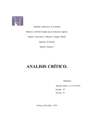 República Bolivariana de Venezuela
Ministerio del Poder Popular para la Educación Superior.
Instituto Universitario Politécnico Santiago Mariño.
Ingeniería de Sistema.
Materia: Sistemas I
ANALISIS CRÍTICO.
Integrantes:
Quevedo Irisbel C.I 21.257.072
Escuela: ¨47¨
Sección: ¨A¨
Caracas, 20 de Junio 2016
 