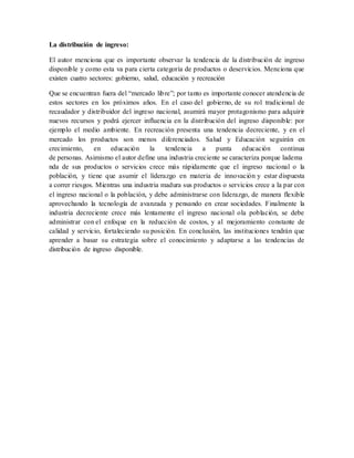 La distribución de ingreso:
El autor menciona que es importante observar la tendencia de la distribución de ingreso
disponible y como esta va para cierta categoría de productos o deservicios. Menciona que
existen cuatro sectores: gobierno, salud, educación y recreación
Que se encuentran fuera del “mercado libre”; por tanto es importante conocer atendencia de
estos sectores en los próximos años. En el caso del gobierno, de su rol tradicional de
recaudador y distribuidor del ingreso nacional, asumirá mayor protagonismo para adquirir
nuevos recursos y podrá ejercer influencia en la distribución del ingreso disponible: por
ejemplo el medio ambiente. En recreación presenta una tendencia decreciente, y en el
mercado los productos son menos diferenciados. Salud y Educación seguirán en
crecimiento, en educación la tendencia a punta educación continua
de personas. Asimismo el autor define una industria creciente se caracteriza porque ladema
nda de sus productos o servicios crece más rápidamente que el ingreso nacional o la
población, y tiene que asumir el liderazgo en materia de innovación y estar dispuesta
a correr riesgos. Mientras una industria madura sus productos o servicios crece a la par con
el ingreso nacional o la población, y debe administrarse con liderazgo, de manera flexible
aprovechando la tecnología de avanzada y pensando en crear sociedades. Finalmente la
industria decreciente crece más lentamente el ingreso nacional ola población, se debe
administrar con el enfoque en la reducción de costos, y al mejoramiento constante de
calidad y servicio, fortaleciendo su posición. En conclusión, las instituciones tendrán que
aprender a basar su estrategia sobre el conocimiento y adaptarse a las tendencias de
distribución de ingreso disponible.
 