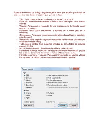 Aparecerá el cuadro de diálogo Pegado especial en el que tendrás que activar las
opciones que se adapten al pegado que quieras realizar:
 Todo: Para copiar tanto la fórmula como el formato de la celda.
 Fórmulas: Para copiar únicamente la fórmula de la celda pero no el formato
de ésta.
 Valores: Para copiar el resultado de una celda pero no la fórmula, como
tampoco el formato.
 Formatos: Para copiar únicamente el formato de la celda pero no el
contenido.
 Comentarios: Para copiar comentarios asignados a las celdas (no estudiado
en este curso).
 Validación: Para pegar las reglas de validación de las celdas copiadas (no
estudiado en este curso).
 Todo excepto bordes: Para copiar las fórmulas así como todos los formatos
excepto bordes.
 Ancho de las columnas: Para copiar la anchura de la columna.
 Formato de números y fórmulas: Para copiar únicamente las fórmulas y todas
los opciones de formato de números de las celdas seleccionadas.
 Formato de números y valores: Para copiar únicamente los valores y todas
los opciones de formato de números de las celdas seleccionadas.
 