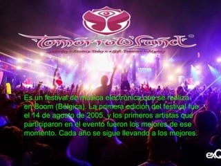 Es un festival de música electrónica que se realiza
en Boom (Bélgica). La primera edición del festival fue
el 14 de agosto de 2005, y los primeros artistas que
participaron en el evento fueron los mejores de ese
momento. Cada año se sigue llevando a los mejores.
 