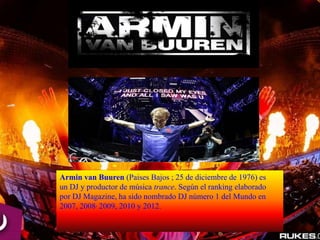 Armin van Buuren (Paises Bajos ; 25 de diciembre de 1976) es
un DJ y productor de música trance. Según el ranking elaborado
por DJ Magazine, ha sido nombrado DJ número 1 del Mundo en
2007, 2008, 2009, 2010 y 2012.
 