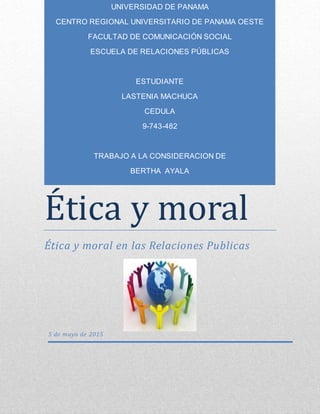 Ética y moral
Ética y moral en las Relaciones Publicas
5 de mayo de 2015
UNIVERSIDAD DE PANAMA
CENTRO REGIONAL UNIVERSITARIO DE PANAMA OESTE
FACULTAD DE COMUNICACIÓN SOCIAL
ESCUELA DE RELACIONES PÚBLICAS
ESTUDIANTE
LASTENIA MACHUCA
CEDULA
9-743-482
TRABAJO A LA CONSIDERACION DE
BERTHA AYALA
 