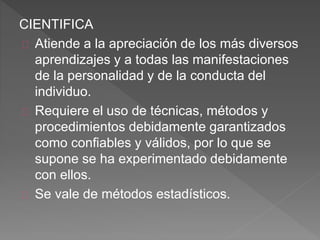CIENTIFICA
Atiende a la apreciación de los más diversos
aprendizajes y a todas las manifestaciones
de la personalidad y de la conducta del
individuo.
Requiere el uso de técnicas, métodos y
procedimientos debidamente garantizados
como confiables y válidos, por lo que se
supone se ha experimentado debidamente
con ellos.
Se vale de métodos estadísticos.
 
