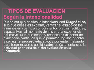 TIPOS DE EVALUACION
Según la intencionalidad
Puede ser que priorice la intencionalidad Diagnóstica,
si lo que desea es explorar, verificar el estado de los
alumnos en cuanto a conocimientos previos, actitudes,
expectativas, al momento de iniciar una experiencia
educativa. Si lo que desea y necesita es disponer de
evidencias continuas que le permitan regular, orientar
y corregir el proceso educativo, y por ende, mejorarlo
para tener mayores posibilidades de éxito, entonces la
actividad prioritaria de dicha evaluación es la
Formativa.
 