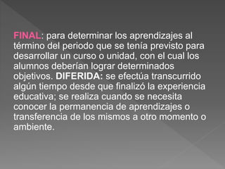 FINAL: para determinar los aprendizajes al
término del periodo que se tenía previsto para
desarrollar un curso o unidad, con el cual los
alumnos deberían lograr determinados
objetivos. DIFERIDA: se efectúa transcurrido
algún tiempo desde que finalizó la experiencia
educativa; se realiza cuando se necesita
conocer la permanencia de aprendizajes o
transferencia de los mismos a otro momento o
ambiente.
 