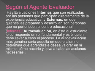 Según el Agente Evaluador
Hay Evaluaciones Internas que son realizadas
por las personas que participan directamente de la
experiencia educativa, y Externas, en que
quienes las preparan y desarrollan son personas
que no pertenecen al centro educacional.
(Internas): Autoevaluación, en ésta al estudiante
le corresponde un rol fundamental y es él quien
debe llevar a cabo el proceso. La autoevaluación
más genuina sería aquella en que el alumno
determina qué aprendizaje desea valorar en sí
mismo, cómo hacerlo y lleva a cabo las acciones
necesarias..
 
