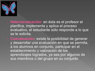 Heteroevaluación: en ésta es el profesor el
planifica, implementa y aplica el proceso
evaluativo, el estudiante sólo responde a lo que
se le solicita.
Coevaluación: existe la posibilidad de generar
y desarrollar una evaluación en que se permita,
a los alumnos en conjunto, participar en el
establecimiento y valoración de los
aprendizajes logrados, ya sea por algunos de
sus miembros o del grupo en su conjunto
 
