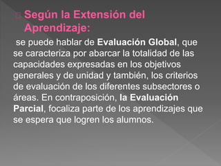 Según la Extensión del
Aprendizaje:
se puede hablar de Evaluación Global, que
se caracteriza por abarcar la totalidad de las
capacidades expresadas en los objetivos
generales y de unidad y también, los criterios
de evaluación de los diferentes subsectores o
áreas. En contraposición, la Evaluación
Parcial, focaliza parte de los aprendizajes que
se espera que logren los alumnos.
 