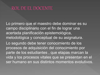 Lo primero que el maestro debe dominar es su
campo disciplinario con el fin de lograr una
acertada planificación epistemológica,
metodológica y conceptual de su asignatura.
Lo segundo debe tener conocimiento de los
procesos de adquisición del conocimiento por
parte de los estudiantes , que etapas marcan la
vida y los procesos vitales que se presentan en el
ser humano en sus distintos momentos evolutivos.
 