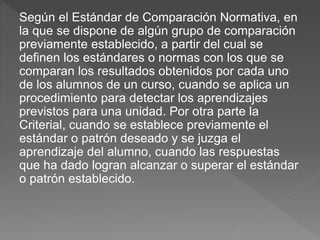 Según el Estándar de Comparación Normativa, en
la que se dispone de algún grupo de comparación
previamente establecido, a partir del cual se
definen los estándares o normas con los que se
comparan los resultados obtenidos por cada uno
de los alumnos de un curso, cuando se aplica un
procedimiento para detectar los aprendizajes
previstos para una unidad. Por otra parte la
Criterial, cuando se establece previamente el
estándar o patrón deseado y se juzga el
aprendizaje del alumno, cuando las respuestas
que ha dado logran alcanzar o superar el estándar
o patrón establecido.
 
