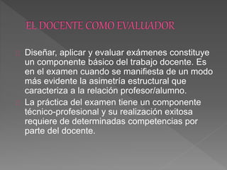Diseñar, aplicar y evaluar exámenes constituye
un componente básico del trabajo docente. Es
en el examen cuando se manifiesta de un modo
más evidente la asimetría estructural que
caracteriza a la relación profesor/alumno.
La práctica del examen tiene un componente
técnico-profesional y su realización exitosa
requiere de determinadas competencias por
parte del docente.
 