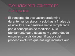 El concepto de evaluación predomino
durante varios siglos y solo hasta finales de
el siglo XLX fue paulatinamente remplazada
por la concepción de medición. Que
rápidamente gano espacios y genero desde
entonces una visión cuantificadora del
proceso evolutivo que nos rige inclusive aun.
 
