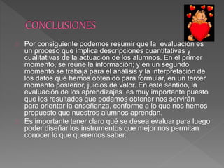 Por consiguiente podemos resumir que la evaluación es
un proceso que implica descripciones cuantitativas y
cualitativas de la actuación de los alumnos. En el primer
momento, se reúne la información; y en un segundo
momento se trabaja para el análisis y la interpretación de
los datos que hemos obtenido para formular, en un tercer
momento posterior, juicios de valor. En este sentido, la
evaluación de los aprendizajes es muy importante puesto
que los resultados que podamos obtener nos servirán
para orientar la enseñanza, conforme a lo que nos hemos
propuesto que nuestros alumnos aprendan.
Es importante tener claro qué se desea evaluar para luego
poder diseñar los instrumentos que mejor nos permitan
conocer lo que queremos saber.
 