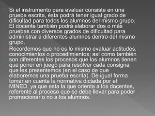 Si el instrumento para evaluar consiste en una
prueba escrita, ésta podrá tener igual grado de
dificultad para todos los alumnos del mismo grupo.
El docente también podrá elaborar dos o más
pruebas con diversos grados de dificultad para
administrar a diferentes alumnos dentro del mismo
grupo.
Recordemos que no es lo mismo evaluar actitudes,
conocimientos o procedimientos; así como también
son diferentes los procesos que los alumnos tienen
que poner en juego para resolver cada consigna
que les presentemos (en el caso de que
elaboremos una prueba escrita). De igual forma
tomar en cuenta la normativa dictada por el
MINED, ya que esta la que orienta a los docentes,
referente al proceso que se debe llevar para poder
promocionar o no a los alumnos.
 