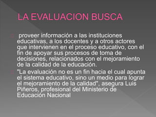 proveer información a las instituciones
educativas, a los docentes y a otros actores
que intervienen en el proceso educativo, con el
fin de apoyar sus procesos de toma de
decisiones, relacionados con el mejoramiento
de la calidad de la educación.
"La evaluación no es un fin hacia el cual apunta
el sistema educativo, sino un medio para lograr
el mejoramiento de la calidad", asegura Luis
Piñeros, profesional del Ministerio de
Educación Nacional
 