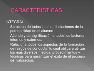INTEGRAL
Se ocupa de todas las manifestaciones de la
personalidad de el alumno
Atiende y da significación a todos los factores
internos y externos.
Relaciona todos los aspectos de la formación
de rasgos de conducta, lo cual obliga a utilizar
los mas diversos medios, procedimientos y
técnicas para garantizar el éxito de el proceso
de valoración.
 
