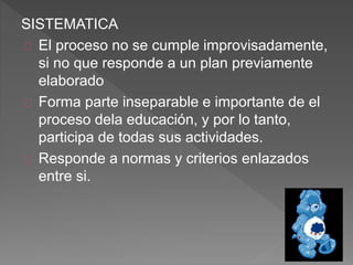 SISTEMATICA
El proceso no se cumple improvisadamente,
si no que responde a un plan previamente
elaborado
Forma parte inseparable e importante de el
proceso dela educación, y por lo tanto,
participa de todas sus actividades.
Responde a normas y criterios enlazados
entre si.
 