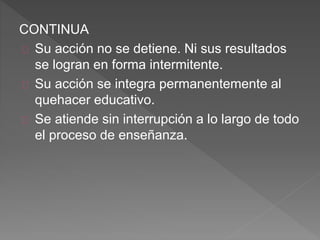 CONTINUA
Su acción no se detiene. Ni sus resultados
se logran en forma intermitente.
Su acción se integra permanentemente al
quehacer educativo.
Se atiende sin interrupción a lo largo de todo
el proceso de enseñanza.
 